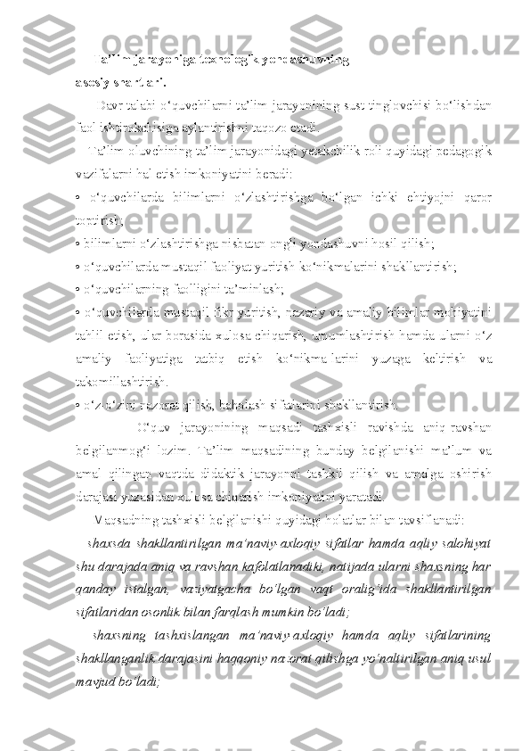      Ta’lim jarayoniga texnologik yondashuvning 
asosiy shartlari. 
        Davr talabi o‘quvchilarni ta’lim jarayonining sust tinglovchisi bo‘lishdan
faol ishtirokchisiga aylantirishni taqozo etadi. 
Ta’lim oluvchining ta’lim jarayonidagi yetakchilik roli quyidagi pedagogik
vazifalarni hal etish imkoniyatini beradi: 
•   o‘quvchilarda   bilimlarni   o‘zlashtirishga   bo‘lgan   ichki   ehtiyojni   qaror
toptirish; 
• bilimlarni o‘zlashtirishga nisbatan ongli yondashuvni hosil qilish; 
•  o‘quvchilarda mustaqil faoliyat yuritish ko‘nikmalarini shakllantirish; 
•  o‘quvchilarning faolligini ta’minlash; 
•   o‘quvchilarda mustaqil fikr yuritish, nazariy va amaliy bilimlar mohiyatini
tahlil etish, ular borasida xulosa chiqarish, umumlashtirish hamda ularni o‘z
amaliy   faoliyatiga   tatbiq   etish   ko‘nikma-larini   yuzaga   keltirish   va
takomillashtirish. 
•  o‘z-o‘zini nazorat qilish, baholash sifatlarini shakllantirish. 
            O‘quv   jarayonining   maqsadi   tashxisli   ravishda   aniq-ravshan
belgilanmog‘i   lozim.   Ta’lim   maqsadining   bunday   belgilanishi   ma’lum   va
amal   qilingan   vaqtda   didaktik   jarayonni   tashkil   qilish   va   amalga   oshirish
darajasi yuzasidan xulosa chiqarish imkoniyatini yaratadi. 
     Maqsadning tashxisli belgilanishi quyidagi holatlar bilan tavsiflanadi: 
–   shaxsda   shakllantirilgan   ma’naviy-axloqiy   sifatlar   hamda   aqliy   salohiyat
shu darajada aniq va ravshan kafolatlanadiki, natijada ularni shaxsning har
qanday   istalgan,   vaziyatgacha   bo‘lgan   vaqt   oralig‘ida   shakllantirilgan
sifatlaridan osonlik bilan farqlash mumkin bo‘ladi; 
–   shaxsning   tashxislangan   ma’naviy-axloqiy   hamda   aqliy   sifatlarining
shakllanganlik darajasini haqqoniy nazorat qilishga yo‘naltirilgan aniq usul
mavjud bo‘ladi;  