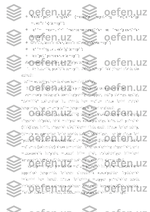  Madaniyatni   anglash   (madaniy   hayotning   rivojlanishiga
muvofiqlik) tamoyili;
 Ta’lim   mazmunini   insonparvarlashtirish   va   insoniylashtirish
tamoyili;
 O‘qitib, tadqiq etish, tadqiq etib o‘qitish tamoyili;
 Ta’limning uzluksizligi tamoyili;
 Faoliyatli yondashuv tamoyili;
     Zamonaviy pedagogik texnologiya tamoyillari.
        1.   Bir   butunlik,   yaxlitlik   tamoyili.   Ushbu   tamoyil   ikki   jihatni   o‘zida   aks
ettiradi:
– ta’lim va tarbiya hamda shaxs kamoloti birligi;
      2. Ta’lim jarayoniga texnologik yondashuvning asosiy tamoyillari
–   zamonaviy   pedagogik   texnologiyaning   muayyan,   qat’iy   tizimga   egaligi,
“tizimlilik”   tushunchasi   bu   o‘rinda   ham   ma’lum   o‘quv   fanini   o‘qitish
jarayoniga, ham umumiy ta’lim jarayoniga xoslikni anglatadi.
            2.   Asoslilik   (fundamentallik)   tamoyili.   Mazkur   tamoyil   fanlarning
o‘rganish   ob’yekti,   ichki   mohiyati   va   xususiyatlariga   ko‘ra   turli   yo‘nalish
(blok)larga   bo‘lib,   o‘rganish   afzalliklarini   ifoda   etadi.   O‘quv   fanlari   tabiiy,
ijtimoiy   va   gumanitar   fanlar   tarzida   turkumlashtirilgan.   Har   bir   o‘quv   fani
“yadro”,   “o‘zak”   sanaluvchi   ma’lumot   (axborot)larga   ega   bo‘lib,   ushbu
ma’lumot (axborotlar) shaxs tomonidan fanlar asoslarining o‘rganilishi, aniq
mutaxassislik   bo‘yicha   mustaqil   bilim   olish,   o‘zlashtirilgan   bilimlarni
kengaytirib borish yo‘lida tayanch tushunchalar bo‘lib xizmat qiladi.
       Bunday mohiyatli yondashuv ma’lum yo‘nalish bo‘yicha mutaxassislarni
tayyorlash   jarayonida   fanlararo   aloqadorlik   xususiyatidan   foydalanish
imkonini   ham   beradi.   O‘quv   fanlarining   muayyan   yo‘nalishlar   tarzda
biriktirilishi   shaxs   xotirasiga   nisbatan   zo‘riqishni   kamaytiradi,   shuningdek,
fikrlash quvvatini oshiradi, tafakkurning yuzaga kelishini ta’minlaydi. 