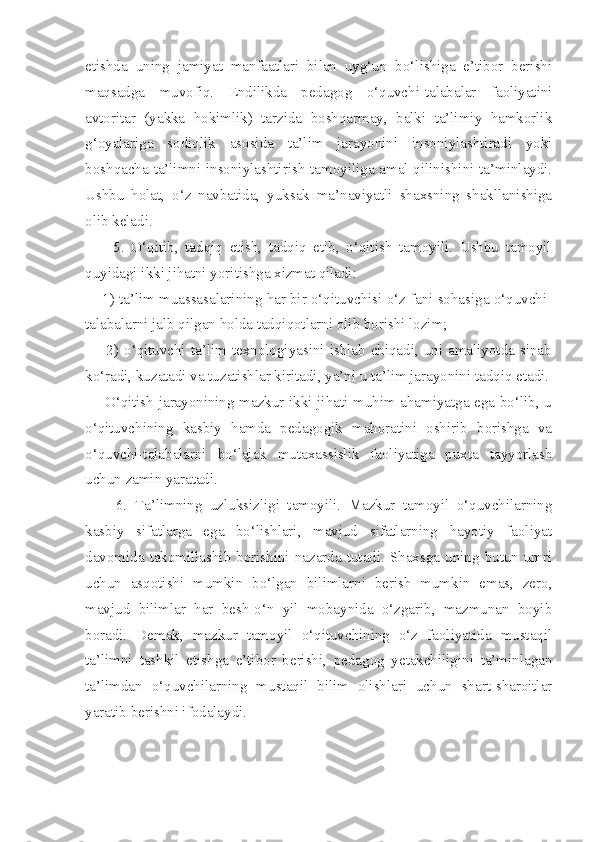 etishda   uning   jamiyat   manfaatlari   bilan   uyg‘un   bo‘lishiga   e’tibor   berishi
maqsadga   muvofiq.   Endilikda   pedagog   o‘quvchi-talabalar   faoliyatini
avtoritar   (yakka   hokimlik)   tarzida   boshqarmay,   balki   ta’limiy   hamkorlik
g‘oyalariga   sodiqlik   asosida   ta’lim   jarayonini   insoniylashtiradi   yoki
boshqacha ta’limni insoniylashtirish tamoyiliga amal qilinishini ta’minlaydi.
Ushbu   holat,   o‘z   navbatida,   yuksak   ma’naviyatli   shaxsning   shakllanishiga
olib keladi.
        5.   O‘qitib,   tadqiq   etish,   tadqiq   etib,   o‘qitish   tamoyili.   Ushbu   tamoyil
quyidagi ikki jihatni yoritishga xizmat qiladi:
    1) ta’lim muassasalarining har bir o‘qituvchisi o‘z fani sohasiga o‘quvchi-
talabalarni jalb qilgan holda tadqiqotlarni olib borishi lozim;
        2)  o‘qituvchi  ta’lim  texnologiyasini  ishlab  chiqadi,  uni  amaliyotda  sinab
ko‘radi, kuzatadi va tuzatishlar kiritadi, ya’ni u ta’lim jarayonini tadqiq etadi.
       O‘qitish jarayonining mazkur ikki jihati muhim ahamiyatga ega bo‘lib, u
o‘qituvchining   kasbiy   hamda   pedagogik   mahoratini   oshirib   borishga   va
o‘quvchi-talabalarni   bo‘lajak   mutaxassislik   faoliyatiga   puxta   tayyorlash
uchun zamin yaratadi.
        6.   Ta’limning   uzluksizligi   tamoyili.   Mazkur   tamoyil   o‘quvchilarning
kasbiy   sifatlarga   ega   bo‘lishlari,   mavjud   sifatlarning   hayotiy   faoliyat
davomida  takomillashib  borishini  nazarda  tutadi.  Shaxsga  uning  butun  umri
uchun   asqotishi   mumkin   bo‘lgan   bilimlarni   berish   mumkin   emas,   zero,
mavjud   bilimlar   har   besh-o‘n   yil   mobaynida   o‘zgarib,   mazmunan   boyib
boradi.   Demak,   mazkur   tamoyil   o‘qituvchining   o‘z   faoliyatida   mustaqil
ta’limni   tashkil   etishga   e’tibor   berishi,   pedagog   yetakchiligini   ta’minlagan
ta’limdan   o‘quvchilarning   mustaqil   bilim   olishlari   uchun   shart-sharoitlar
yaratib berishni ifodalaydi. 