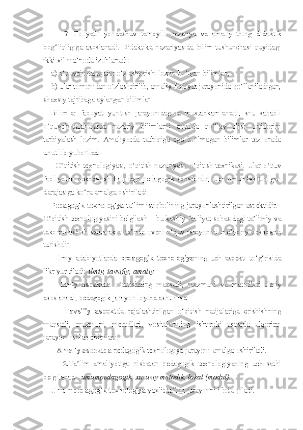           7.   Foliyatli   yondashuv   tamoyili   nazariya   va   amaliyotning   didaktik
bog‘liqligiga   asoslanadi.   Didaktika   nazariyasida   bilim   tushunchasi   quyidagi
ikki xil ma’noda izohlanadi:
    a) o‘quvchi-talabalar o‘zlashtirishi lozim bo‘lgan bilimlar;
    b) ular tomonidan o‘zlashtirilib, amaliy faoliyat jarayonida qo‘llaniladigan,
shaxsiy tajribaga aylangan bilimlar.
Bilimlar   faoliyat   yuritish   jarayonidagina   mustahkamlanadi,   shu   sababli
o‘quvchi-talabalarda   nazariy   bilimlarni   amalda   qo‘llay   olish   iqtidorini
tarbiyalash   lozim.   Amaliyotda   tatbiqiga   ega   bo‘lmagan   bilimlar   tez   orada
unutilib yuboriladi.
         O‘qitish texnologiyasi, o‘qitish nazariyasi, o‘qitish texnikasi. Ular o‘quv
faoliyatini   boshqarish   haqidagi   pedagogik   sohalardir,   ular   umumlashtirilgan
darajasiga ko‘ra amalga oshiriladi. 
    Pedagogik texnologiya  ta’lim istiqbolining jarayonlashtirilgan aspektidir. 
O‘qitish texnologiyasini belgilash  –  bu kasbiy faoliyat sohasidagi ta’limiy va
takomillashish samarasini ta’minlovchi o‘quv jarayonini me’yoriy boshqarib
turishdir. 
        Ilmiy   adabiyotlarda   pedagogik   texnologiya ning   uch   aspekti   to‘g‘risida
fikr yuritiladi:  ilmiy, tavsifiy, amaliy. 
        Ilmiy   aspektda   o‘qitishning   maqsadi,   mazmuni   va   metodlari   ilmiy
asoslanadi, pedagogik jarayon loyihalashtiriladi.
          Tavsifiy   aspekt da   rejalashtirilgan   o‘qitish   natijalariga   erishishning
maqsadi,   mazmuni,   metodlari,   vositalarining   ishtiroki   asosida   algoritm
jarayoni ishlab chiqiladi. 
       Amaliy aspektda  pedagogik texnologiya jarayoni amalga oshiriladi. 
          2. Ta’lim   amaliyotiga   nisbatan   pedagogik   texnologiyaning   uch   sathi
belgilanadi:  umumpedagogik, xususiy metodik, lokal (modul). 
Umumpedagogik texnologiya  yaxlit ta’lim jarayonni ifoda qiladi.  