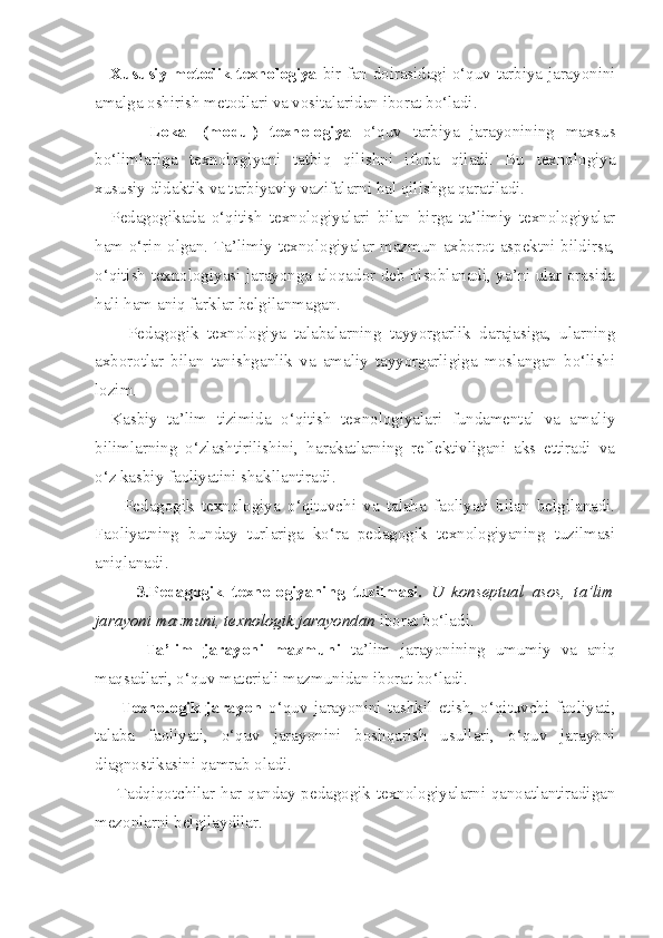 Xususiy metodik texnologiya   bir fan doirasidagi o‘quv-tarbiya jarayonini
amalga oshirish metodlari va vositalaridan iborat bo‘ladi. 
          Lokal   (modul)   texnologiya   o‘quv   tarbiya   jarayonining   maxsus
bo‘limlariga   texnologiyani   tatbiq   qilishni   ifoda   qiladi.   Bu   texnologiya
xususiy didaktik va tarbiyaviy vazifalarni hal qilishga qaratiladi. 
Pedagogikada   o‘qitish   texnologiyalari   bilan   birga   ta’limiy   texnologiyalar
ham o‘rin olgan. Ta’limiy texnologiyalar mazmun-axborot aspektni bildirsa,
o‘qitish texnologiyasi jarayonga aloqador deb hisoblanadi, ya’ni ular orasida
hali ham aniq farklar belgilanmagan. 
        Pedagogik   texnologiya   talabalarning   tayyorgarlik   darajasiga,   ularning
axborotlar   bilan   tanishganlik   va   amaliy   tayyorgarligiga   moslangan   bo‘lishi
lozim. 
Kasbiy   ta’lim   tizimida   o‘qitish   texnologiyalari   fundamental   va   amaliy
bilimlarning   o‘zlashtirilishini,   harakatlarning   reflektivligani   aks   ettiradi   va
o‘z kasbiy faoliyatini shakllantiradi. 
        Pedagogik   texnologiya   o‘qituvchi   va   talaba   faoliyati   bilan   belgilanadi.
Faoliyatning   bunday   turlariga   ko‘ra   pedagogik   texnologiyaning   tuzilmasi
aniqlanadi. 
          3.Pedagogik   texnologiyaning   tuzilmasi.   U   konseptual   asos,   ta’lim
jarayoni mazmuni, texnologik jarayondan  iborat bo‘ladi. 
          Ta’lim   jarayoni   mazmuni   ta’lim   jarayonining   umumiy   va   aniq
maqsadlari, o‘quv materiali mazmunidan iborat bo‘ladi. 
        Texnologik   jarayon   o‘quv   jarayonini   tashkil   etish,   o‘qituvchi   faoliyati,
talaba   faoliyati,   o‘quv   jarayonini   boshqarish   usullari,   o‘quv   jarayoni
diagnostikasini qamrab oladi. 
       Tadqiqotchilar har qanday pedagogik texnologiyalarni qanoatlantiradigan
mezonlarni belgilaydilar.  