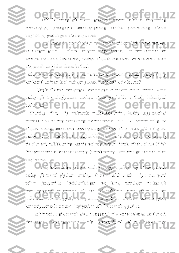           Izchillik   pedagogik   texnologiyaning   mezoni   sifatida   jarayonning
mantiqiyligi,   pedagogik   texnologiyaning   barcha   qismlarining   o‘zaro
bog‘likligi, yaxlitligani o‘z ichiga oladi. 
          Pedagogik   texnologiyaning   mezonlaridan   biri   boshqaruv ga
asoslanganligidir.   U   o‘quv   jarayoni   diagnostikasi,   uni   rejalashtirish   va
amalga   oshirishni   loyihalash,   undagi   o‘qitish   metodlari   va   vositalari   bilan
o‘zgartirib turishdan iborat bo‘ladi. 
Pedagogik   texnologiyaning   samaradorlik   mezoni   ta’lim   jarayonining
konkret sharoitlarida olinadigan yuksak natijalarni ko‘zda tutadi. 
          Qayta   tiklash   pedagogik   texnologiyalar   mezonlaridan   biridir.   Unda
pedagogik   texnologiyalarni   boshqa   o‘quv   yurtlarida   qo‘llash   imkoniyati
tushuniladi. 
Shunday   qilib,   oliy   maktabda   mutaxassislarning   kasbiy   tayyorgarligi
murakkab   va   doimiy   harakatdagi   tizimni   tashkil   etadi.   Bu   tizimda   bo‘lg‘usi
o‘qituvchining   texnologik   tayyorgarligi   alohida   o‘rin   tutadi.   U   bo‘lg‘usi
pedagogning   intellektual   rivojlanishi,   faol   o‘qishi,   ijodiy   shaxsning
rivojlanishi,   tafakkurning   kasbiy   yo‘nalganligani   idrok   qilish,   o‘quv-bilish
faoliyatini tashkil etishda tadqiqiy (ilmiy) tamoyillarni amalga oshirish bilan
bog‘langan. 
            Bo‘lg‘usi   pedagogning   texnologik   tayyorgarligi   oliy   o‘quv   yurtida
pedagogik   texnologiyalarni   amalga   oshirishni   talab   qiladi.   Oliy   o‘quv   yurti
ta’lim   jarayonida   foydalaniladigan   va   keng   tarqalgan   pedagogik
texnologiyalar:   muammoli   o‘qitish,   o‘qitishning   tabaqalashtirilgan   va
individual   texnologiyasi,   programmalashtirilgan   o‘qitish   texnologiyasi,
kompa’yuter axborot texnologiyasi, mualliflik texnologiyasidir.
       Har bir pedagogik texnologiya   muayyan ilmiy konsepsiyaga   asoslanadi.
Pedagogik   texnologiyaning   ilmiy   konsepsiyasi   ta’lim   maqsadlariga 