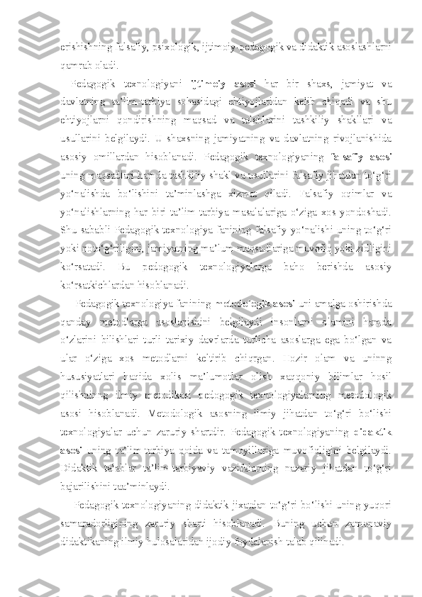 erishishning falsafiy, psixologik, ijtimoiy-pedagogik va didaktik asoslashlarni
qamrab oladi. 
Pedagogik   texnologiyani   ijtimoiy   asosi   har   bir   shaxs,   jamiyat   va
davlatning   ta’lim-tarbiya   sohasidagi   ehtiyojlaridan   kelib   chiqadi   va   shu
ehtiyojlarni   qondirishning   maqsad   va   talablarini   tashkiliy   shakllari   va
usullarini   belgilaydi.   U   shaxsning   jamiyatning   va   davlatning   rivojlanishida
asosiy   omillardan   hisoblanadi.   Pedagogik   texnologiyaning   falsafiy   asosi
uning maqsadlari hamda tashkiliy shakl va usullarini falsafiy jihatdan to‘g‘ri
yo‘nalishda   bo‘lishini   ta’minlashga   xizmat   qiladi.   Falsafiy   oqimlar   va
yo‘nalishlarning   har   biri   ta’lim-tarbiya   masalalariga   o‘ziga   xos   yondoshadi.
Shu sababli Pedagogik texnologiya fanining falsafiy yo‘nalishi uning to‘g‘ri
yoki noto‘g‘riligini, jamiyatning ma’lum maqsadlariga muvofiq yoki zidligini
ko‘rsatadi.   Bu   pedogogik   texnologiyalarga   baho   berishda   asosiy
ko‘rsatkichlardan hisoblanadi. 
     Pedagogik texnologiya fanining  metodologik asosi  uni amalga oshirishda
qanday   metodlarga   asoslanishini   belgilaydi   insonlarni   olamini   hamda
o‘zlarini   bilishlari   turli   tarixiy   davrlarda   turlicha   asoslarga   ega   bo‘lgan   va
ular   o‘ziga   xos   metodlarni   keltirib   chiqrgan.   Hozir   olam   va   uninng
hususiyatlari   haqida   xolis   ma’lumotlar   olish   xaqqoniy   bilimlar   hosil
qilishninng   ilmiy   metodikasi   pedogogik   texnologiyalarning   metodologik
asosi   hisoblanadi.   Metodologik   asosning   ilmiy   jihatdan   to‘g‘ri   bo‘lishi
texnologiyalar   uchun   zaruriy   shartdir.   Pedagogik   texnologiyaning   didaktik
asosi   uning   ta’lim-tarbiya   qoida   va   tamoyillariga   muvofiqligini   belgilaydi.
Didaktik   talablar   ta’lim-tarbiyaviy   vazifalarning   nazariy   jihatdan   to‘g‘ri
bajarilishini taa’minlaydi. 
       Pedagogik texnologiyaning didaktik jixatdan to‘g‘ri bo‘lishi uning yuqori
samaradorligining   zaruriy   sharti   hisoblanadi.   Buning   uchun   zamonaviy
didaktikaning ilmiy hulosalaridan ijodiy foydalanish talab qilinadi.  