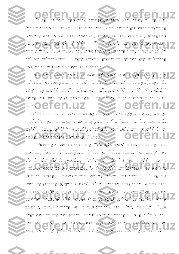         Pedagogik   texnologiyaning   pedagogik   asosi   Zamonaviy   pedogogika
fanining ilmiy hulosalaridan kelib chiqadi. Bunda pedogogik texnologiyaning
umumiy   tarkibiy   tuzilmasi,   mazmuni,   shakli,   usullari,   vositalari,   pedogogik
jaroyonninng   tashkil   qilinishi,   olib   borilishi,   uninng   diagnostikasi,
monitoringi,   o‘quv-mavzu   rejalar   va   shu   kabilarninng   ilmiy   jihatdan   to‘g‘ri
bo‘lishi taa’minlanadi. Pedagogik texnologiyalar hozirgi pedogogika faninng
rivajlanishida katta o‘rin egallab bormoqda. 
         Pedagogik texnologiyaninng   psixologik asosi   psixologiya fanining ilmiy
hulosalari   va   tavsiyalari   bilan  belgilanadi.   Ulardan  ta’lim-tarbiya  jarayonida
to‘g‘ri foydalanish orqaligina kutilgan natijaga erishish mumkin. Shu sababli
pedagogik   texnologiya   psixologiya   qonunlarini   to‘liq   hisobga   olishi   talab
etiladi. 
Ta’limninng har bir bosqichida tegishli yosh psixologiyasi hususiyatlariga
moslashtirilgan   pedagogik   texnologiyalar   qo‘llaniladi.   Har   bir   bosqichda
tegishli   darajadagi   bilim   va   tarbiya   beriladi.   Bu   masalalarni   o‘rganish   bilan
pedagogik psixologiya fani shug‘ullanadi. 
        Pedagogik   texnologiyaninng   fiziologik   asosi   o‘quvchilarning   turli
yoshdagi   fiziologik   hususiyatlarini   hisobga   olishdan   iborat.   Bunda   o‘g‘il   va
qiz   bolalar   fiziologiyasidagi   farqlar   alohida   hisobga   olinishi   lozim.
Pedagogik texnologiya jarayonida fiziologik talablarni hisobga olish sog‘lom
avlodni   voyaga   etkazishninng   zaruriy   sharti   hisoblanadi.   Pedagogik
texnologiyaninng   gigyenik   asosi   ta’lim-   tarbiya   jarayonida   salomatlikni
saqlash   talablariga   rioya   qilishdan   iborat.   Bunda   turli   zararli   va   ortiqcha
ta’sirlarni   bartaraf   qilish,   o‘quv   sharoiti:   yoritilganlik,   haqorat,   havoninng
tozaligi,   o‘quvchininng   va   o‘qituvchininng   ish   o‘rni,   jixozlar,   o‘quv
nagruzkalarininng mea’yorlari, didaktik vositalarninng qulayligi sifati va shu
kabilar   tibbiyot,   fiziologiya,   ekologiya   talablariga,   insonparvarlik   va
xalqparvarlik g‘oyalariga muvofiq bo‘lgan ilmiy asoslarda belgilab boriladi.  