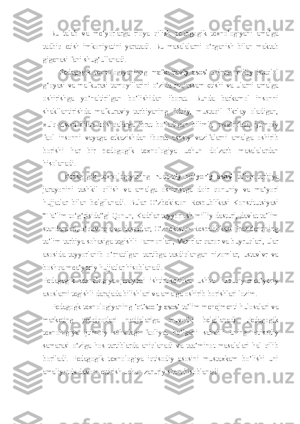 Bu   talab   va   me’yorlarga   rioya   qilish   pedogogik   texnologiyani   amalga
tadbiq   etish   imkoniyatini   yaratadi.   Bu   masalalarni   o‘rganish   bilan   maktab
gigenasi fani shug‘ullanadi. 
          Pedagogik   texnologiyaninng   mafkuraviy   asosi   uninng   milliy   istaqlol
g‘oyasi   va   mafkurasi   tamoyillarini   o‘zida   mujassam   etishi   va   ularni   amalga
oshirishga   yo‘naltirilgan   bo‘lishidan   iborat.   Bunda   barkamol   insonni
shakllantirishda   mafkuraviy   tarbiyaning   fidoiy,   mustaqil   fikrlay   oladigan,
xulq-atvori   bilan   boshqalarga   ibrat   bo‘ladigan   bilimli,   maa’rifatli,   ijtimoiy
faol   insonni   vayaga   etkazishdan   iborat   asosiy   vazifalarni   amalga   oshirib
borishi   har   bir   pedogogik   texnologiya   uchun   dolzarb   masalalardan
hisolanadi. 
          Pedagogik   texnologiyaning   huquqiy-me’yoriy   asosi   ta’lim-tarbiya
jarayonini   tashkil   qilish   va   amalga   oshirishga   doir   qonuniy   va   ma’yori
hujjatlar   bilan   belgilanadi.   Bular   O‘zbekiston   Respublikasi   Konstitutsiyasi
“Ta’lim to‘g‘risida”gi Qonun, Kadrlar tayyorlash milliy dasturi, davlat ta’lim
standartlari, o‘quv reja va dasturlar; O‘zbekiston Respublikasi Prezidentining
ta’lim-tarbiya sohasiga tegishli Farmonlari, Vazirlar qaror va buyruqlari, ular
asosida   tayyorlanib   o‘rnatilgan   tartibga   tasdiqlangan   nizomlar,   ustavlvr   va
boshqa mea’yoriy hujjatlar hisoblanadi. 
Pedagogik   texnologiya   jarayoni   ishtirokchilari   ushbu   huquqiy-mea’yoriy
asoslarni tegishli darajada bilishlari va amalga oshirib borishlari lozim. 
    Pedagogk texnologiyaning  iqtisodiy asosi  ta’lim menejmenti hulosalari va
marketing   tadqiqotlari   natijalariga   muvofiq   belgilanadi.   Pedagogik
texnologiya   ijtimoiy   sohadagi   faoliyat   bo‘lgani   sababli   uning   iqtisodiy
samarasi   o‘ziga   hos   tartiblarda   aniqlanadi   va   taa’minot   masalalari   hal   qilib
boriladi.   Pedagogik   texnologiya   iqtisodiy   asosini   mustaxkam   bo‘lishi   uni
amaliyotda davom ettirish uchun zaruriy shart hisoblanadi.  