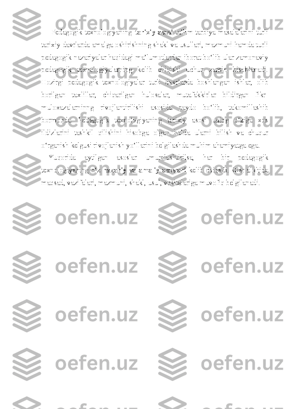        Pedagogik  texnologiyaning   tarixiy asosi   ta’lim-tarbiya  masalalarini turli
tarixiy davrlarda amalga oshirishning shakl va usullari, mazmuni hamda turli
pedagogik nazariyalar haqidagi ma’lumotlardan iborat bo‘lib ular zamonaviy
pedagogik   texnologiyalarning   kelib   chiqishi   uchun   zamin   hisoblanadi.
Hozirgi   pedagogik   texnologiyalar   turli   davrlarda   boshlangan   ishlar,   olib
borilgan   taxlillar,   chiqarilgan   hulosalar,   mutafakkirlar   bildirgan   fikr-
muloxazalarninng   rivojlantirilishi   asosida   paydo   bo‘lib,   takomillashib
bormoqda.   Pedagogik   texnologiyaning   tarixiy   asosi   uning   o‘ziga   xos
ildizlarini   tashkil   qilishini   hisobga   olgan   holda   ularni   bilish   va   chuqur
o‘rganish kelgusi rivojlanish yo‘llarini belgilashda muhim ahamiyatga ega. 
Yuqorida   aytilgan   asoslar   umumlashtirilsa,   har   bir   pedagogik
texnologiyaning o‘z   nazariy va amaliy asoslari   kelib chiqadi. Ular alohida
maqsad, vazifalari, mazmuni, shakl, usul, vositalariga muvofiq belgilanadi.
  