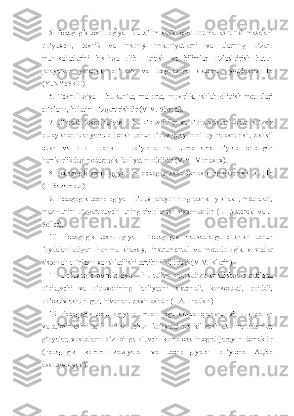 5. Pedagogik texnologiya – bu ta’lim shakllarini optimallashtirish masalani
qo‘yuvchi,   texnik   va   insoniy   imkoniyatlarni   va   ularning   o‘zaro
munosabatlarini   hisobga   olib   o‘qitish   va   bilimlar   o‘zlashtirish   butun
jarayonini   yaratish,   qo‘llash   va   belgilashga   sistemali   yondashishidir
(YuNYeSKO). 
6.   Texnologiya   –   bu   san’at,   mahorat,   moxirlik,   ishlab   chiqish   metodlari
to‘plami, holatini o‘zgartirishdir (V.M. Shepel). 
7.   O‘qitish   texnologiyasi   -   bu   o‘quvchilar   va   o‘qituvchilar   uchun   so‘zsiz
qulay sharoitlar yaratib berish uchun o‘quv jarayonini loyihalashtirish, tashkil
etish   va   olib   boorish     bo‘yicha   har   tomonlama   o‘ylab   chiqilgan
hamkorlikdagi pedagogik faoliyat modelidir (V.M. Monaxov). 
8. Pedagogik texnologiya – bu pedagogikada fikrlashning sistemali usulidir
(T. Sakamoto). 
9. Pedagogik texnologiya – o‘quv jarayonining tashkiliy shakli, metodlari,
mazmunini   o‘zgartiruvchi   uning   rivojlanish   sistemasidir   (E.   Bistereki   va   J.
Seller). 
10.   Pedagogik   texnologiya   -   pedagogik   maqsadlarga   erishish   uchun
foydalaniladigan   hamma   shaxsiy,   instrumental   va   metodologik   vositalar
sistemali to‘plami va ishlatilishi tartibini bildiradi (M.V. Klarin). 
11.   Pedagogik   texnologiya   –   bu   ta’lim   maqsadiga   erishishga   qaratilgan
o‘qituvchi   va   o‘quvchining   faoliyatini   sistemali,   konseptual,   qoidali,
ob’ektivlashtirilgan, invariant tasvirlashdir (F.A. Fradkin). 
12.  Pedagogik  texnologiya  bilimlarni  egallashda  rejalashtirish,  boshqarish
va   ta’minlashni   tahlil   qilish   uchun   faoliyatni   tashkil   etish   usulini,   odamlar,
g‘oyalar,   vositalarni   o‘z   ichiga   oluvchi   kompleks   integral   jarayon   demakdir
(Pedagogik   kommunikatsiyalar   va   texnologiyalar   bo‘yicha   AQSh
assotsiatsiyasi).  