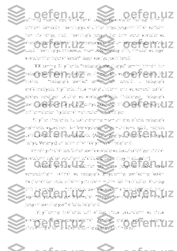 ta’limot)   materiallarga   ishlov   berish   usullari   va   vositalari   haqidagi   bilimlar
to‘plami   demakdir.   Texnologiya   shu   bilan   birga   jarayonni   bilish   san’atini
ham   o‘z   ichiga   oladi.   Texnologik   jarayon   har   doim   zarur   vositalar   va
sharoitlardan   foydalanish   bilan   operatsiyalar   ma’lum   ketma-ketligini   ko‘zda
tutadi.  Texnologiya  protsessual   mazmunda   “qanday   qilib,   nimadan   va   qaysi
vositalar bilan bajarish kerak?” degan savolga javob beradi. 
          XX   asrning   20-yillarida   “pedagogik   texnologiya”   termini   birinchi   bor
pedagogika   bo‘yicha   asarlarda   tilga   olingan.   Shu   vaqtning   o‘zida   yana   bir
boshqa   –   “pedagogik   texnika”   termini   ham   tarqaldi.   U   pedagogik
ensiklopediyada   30yillarda   o‘quv   mashg‘ulotlarini   aniq   va   samarali   tashkil
etishga   qaratilgan   uslublar   va   vositalar   sifatida   ifodalangan.   Pedagogik
texnologiyalarga o‘quv va laboratoriya uskunalari bilan ishlash, ko‘rgazmali
qo‘llanmalardan foydalanish mahoratlari ham kiritilgan. 
        60-yillar   o‘rtalarida   bu   tushunchaning   mazmuni   chet   ellarda   pedagogik
nashrlarda   va   xalqaro   konferensiyalarda   keng   muhokama   etildi,   natijada
ushbu   sohada   turli   mamlakatlarda   (AQSh,   Angliya,   Yaponiya,   Fransiya,
Italiya, Vengriya) uni talqin qilish ikki yo‘nalishi belgilandi. 
    Birinchi yo‘nalish tarafdorlari texnik vositalar va dasturlashtirilgan o‘qitish
vositalarini qo‘llash zarurligini ta’kidladilar (technology in education). 
        Ikkinchi   yo‘nalish   tarafdorlari   esa   o‘quv   jarayonini   tashkil   etish
samaradorligini   oshirish   va   pedagogik   g‘oyalarning   texnikaning   keskin
rivojlanishidan ortda qolishini yo‘qotishni muhim deb hisobladilar. Shunday
qilib   1-yo‘nalish             “O‘qitishda   texnik   vositalar”   sifatida   belgilandi,   biroz
keyinroq   yuzaga   kelgan   2-yo‘nalish   “o‘qitish   texnologiyasi”   yoki   “o‘quv
jarayoni texnologiyasi” sifatida belgilandi. 
        70-yillarning   boshlarida   turli   xildagi   o‘quv   uskunalarini   va   o‘quv
vositalarini   modernizatsiyalashtirish   zarurligi   anglab   yetildi.   Bularsiz
o‘qitishning sifatliligi va samaradorligiga erishib bo‘lmas edi.  