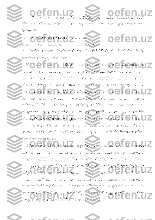           O‘qitish   texnologiyasi   bo‘yicha   Xalqaro   seminarda   (Budapesht,   1977)
olim S.G.  Shapovalenko  o‘qitish  jarayonining uchta  texnologik  prinsiplarini
ko‘rsatdi: 
1. Bilim va texnikani mukammal egallash. 
2. audiovizual materiallari fondi bilan tanishish. 
3.   Ulardan   samarali   foydalanish   metodikasini   bilish,   shu   jumladan   ijodiy
yondoshishi rivojlanishi ham. 
Vengriya   olimi   L.   Salai   “o‘qitish   texnologiyasi”   tushunchasiga
rejalashtirish,   maqsadlarni   taxlil   qilish,   o‘quv-tarbiyaviy   isamaradorligini
oshirish   maqsadida   eng   muhim   vosita   va   materiallarni   tanlashni   kiritib
o‘qitish   jarayonini   tashkil   etuvchilarni   doirasini   ancha   kengaytirdi.   E.
Bisterski   va   J.   Sellerlar   (AQSh)   to‘plangan   ma’lumotlar   bo‘yicha   o‘qitish
texnikasi   faqatgina   yordamchi   vosita   va   yangi   sistemadan   iborat   bo‘libgina
qolmay,   balki   o‘qish   jarayoni   tashkiliy   shaklini,   metodi   va   mazmunini
o‘zgartirib   uning   rivojlanishida   katta   rol   o‘ynadi.   Bu   esa   o‘z   navbatida
o‘qituvchilar va o‘quvchilarni pedagogik fikrlashlariga katta ta’sir ko‘rsatdi. 
          Rossiya   XX   asrning   90-yillarida   pedagogik   texnologiyalar   bo‘yicha
Markaz   tashkil   etildi,   “Maktab   texnologiyasi”,   “Ta’limda   innovatsiyalar”
jurnallari nashr etiladi. 
       O‘zbekiston 1997 yili kadrlar tayyorlash Milliy dasturi qabul qilingandan
boshlab   ta’lim   tizimida,   pedagogik   nashrlarda   pedagogik   texnologiyalar
muammolari dolzarb tadqiqotchilik ob’ektlari sifatida ko‘tarila boshlandi. 
         1999 yilda Respublika ta’lim Markazi qoshida pedagogik texnologiyalar
bo‘yicha   Markaz   tashkil   etildi.   “Ta’lim   texnologiyalari”,   “Ta’lim
muammolari”   kabi   jurnallar   nashr   etila   boshlandi,   pedagogik   texnologiyalar
muammolari bo‘yicha maqolalar “Xalq ta’limi”, “Pedagogik ta’lim”, “Ta’lim
va   tarbiya”   jurnallarida,   “Ma’rifat”,   “O‘qituvchilar   gazetasi”   va   boshqa
ilmiy-pedagogik nashrlarda bosilib chiqarilmoqda.  