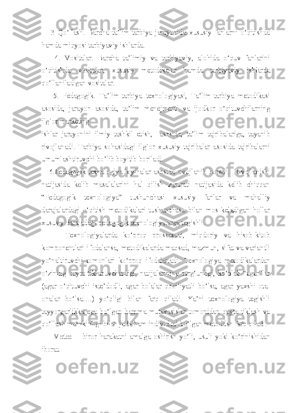       3   Qo‘llash.   Barcha   ta’lim-tarbiya   jarayonida   xususiy   fanlarni   o‘qitishda
hamda miqyosi tarbiyaviy ishlarda.
      4.   Vositalar.   Barcha   ta’limiy   va   tarbiyaviy,   alohida   o‘quv   fanlarini
o‘qitishda   vositalar,   xususiy   metodikalar   hamda   tarbiyaviy   ishlarda
qo‘llaniladigan vositalar. 
      5.   Pedagogik.   Ta’lim-tarbiya   texnologiyasi,   Ta’lim-tarbiya   metodikasi
asosida,   jarayon   asosida,   ta’lim   menejmenti   va   ijodkor   o‘qituvchilarning
ilg`or marketing 
ishlar   jarayonini   ilmiy   tashkil   etish,     asosida,   ta’lim   tajribalariga,   tayanib
rivojlanadi.   Tarbiya   sohasidagi   ilg`or   xususiy   tajribalar   asosida   tajribalarni
umumlashtiruvchi bo’lib boyitib boriladi. 
     6.Pedagogik texnalogiya loyihalar asosida rivojlanib boradi.   Rivojlanishi
natijasida   kelib   masalalarini   hal   qilish   zarurati   natijasida   kelib   chiqqan
“Pedagogik   texnologiya”   tushunchasi   xususiy   fanlar   va   mahalliy
darajalardagi   o‘qitish   metodikalari   tushunchasu   bilan   mos   keladigan   hollar
xususiy darajadagi pedagogik texnologiyalarga tegishli. 
        Texnologiyalarda   ko‘proq   prossesual,   miqdoriy   va   hisob-kitob
komponentlari ifodalansa, metodikalarda maqsad, mazmun, sifat va variantli
yo‘naltiruvchi   tomonlari   ko‘proq   ifodalanadi.   Texnologiya   metodikalardan
o‘zining   qayta   tiklanuvchanligi,   natijalarining   turg‘unligi,   ko‘plab   “agar”lar
(agar   o‘qituvchi   iste’dodli,   agar   bolalar   qobiliyatli   bo‘lsa,   agar   yaxshi   ota-
onalar   bo‘lsa….)   yo‘qligi   bilan   farq   qiladi.   Ya’ni   texnologiya   tegishli
tayyorgarlikka   ega   bo‘lgan  hamma  mutaxasislar   tomonidan   qayta  tiklash   va
qo‘llash mumkinligi bilan juda ham individual bo‘lgan metoddan farq qiladi. 
        Metod   –   b iror   harakatni   amalga   oshirish   yo‘li,   usuli   yoki   ko‘rinishidan
iborat.  