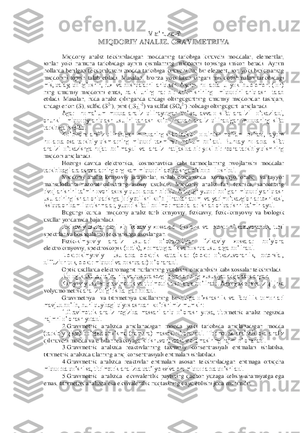 Ma’ruza	-9  	
MIQD	ORIY ANALIZ	. GRAVIMETRIYA	 	
 	
Miqdoriy  analiz  tekshiriladigan  moddaning  tarkibiga  kiruvchi  moddalar,  elementlar, 	
ionlar  yoki  namuna  tarkibidagi  ayrim  qismlarning  miqdorini  topishga  imkon  beradi.  Ayrim 
hollarda  berilgan  tekshiriluvchi  modda  tarkibiga  kiruvchi 	har  bir  element,  ion  yoki  birikmaning 	
miqdorini  topish  talab  etiladi.  Masalan,  bronza  yoki  latun  singari  mis  qotishmalari  tarkibidagi 
mis, qalay, qo’rg’oshin, rux  va boshqalarni  aniqlash. Ayrim  hollarda  u  yoki bu element (ion) 
ning  umumiy  miqdorini  em	as,  balki  uning  har  bir  ko’rinishining    miqdorini  aniqlash    talab  	
etiladi.  Masalan,  ruda  analiz  qilinganda  undagi  oltingugurtning  umumiy  miqdoridan  tashqari, 
undagi erkin (S), sulfid (S	2-), pirit ([S	2]-2) va sulfat (SO	42-) holidagi oltingugurt  aniqlanadi	. 	
Agar    noma’lum  modda  analiz  qilinayotgan  bo’lsa,  avvalo  sifat  analizi    o’tkaziladi,  	
chunki    miqdoriy  aniqlash  usulini  tanlash  ko’p  jihatdan  analiz  qilinadigan  moddaning  sifat 
tarkibiga bog’liq.	 	
       	 	Ko’pincha  analiz  qilinadigan  moddaning  sifat  tarkib	i    oldindan  ma’lum    bo’ladi,    ayrim  	
hollarda  esa  tarkibiy  qismlarning  miqdori  taxminan  ma’lum  bo’ladi.  Bunday  hollarda    sifat  
analizi   o’tkazishga  hojat   bo’lmaydi    va   analiz   natijasida  bir  yoki  bir  necha tarkibiy  qismning  
miqdori aniqlanadi.	 	
       	 	Hozirgi  davrda  elektronika,  kosmonavtika  kabi  tarmoqlarning  rivojlanishi  moddalar 	
tarkibidagi aralashmalarning eng kam miqdorini aniqlashga e’tibopHi oshirdi.	 	
       	 	Miqdoriy  analiz  kimyoviy  jarayonlar,  ishlab  chiqarishda    xomashyo,  oraliq    va  tayyor 	
mahs	ulotlarni  nazorat  qilishning  asosiy  usulidir.  Miqdoriy  analiz  fan,  texnika,  sanoatning 	
rivojlanishini ta’minlovchi asosiy qurollardan  biridir. Aniqligi  yuqori  bo’lgan  miqdoriy aniqlash 
usullarining ishlab chiqarishga joriy etilishi ko’p  jihatdan atom  va 	yarimo’tkazgichlar texnikasi, 	
issiqqa chidamli qotishmalar, yuqori sifatli polimer materiallar ishlab chiqarishni ta’minlaydi.	 	
       	 	Bugungi  kunda    miqdoriy  analiz  turli  kimyoviy,  fizikaviy,  fizik	-kimyoviy  va  biologik 	
usullar yordamida bajariladi.	 	
      	  	Fizikaviy  usullar  turli  xil  fizikaviy  xossalari    (issiqlik  va    elektr  o’tkazuvchanlik,  turli 	
spektrlar va boshqalarni) tekshirishga asoslangan.	 	
       	 	Fizik	-kimyoviy  analiz  usullari  o’lchanadigan  fizikaviy  xossalar  bo’yicha 	
elektrokimyoviy, spektroskopi	k (optik), xromatografik va boshqa usullarga bo’linadi.	 	
       	 	Elektrokimyoviy    usullarda  elektrik  kattaliklar  (elektr  o’tkazuvchanlik,  potensial, 	
diffuzion tok, elektr miqdori va boshqalar) o’lchanadi.	 	
       	 	Optik usullarda elektromagnit nurlarining yu	tilishi, chiqarilishi kabi xossalar tekshiriladi.	 	
       	 	Biologik usullar ta’m, hid va boshqa sezgi organlarining xususiyatlariga asoslangan.	 	
       	 	Kimyoviy usullar gravimetrik va titrimetrik usullarga bo’linadi. Agar gazlar analiz qilinsa 	
volyumometrik	 analiz to’g’risida  gap boradi.	 	
       	 	Gravimetriya    va  titrimetriya  usullarining  bir	-biriga  o’xshashlik  va  farqlilik  tomonlari 	
mavjud bo’lib, buni quyidagi qiyoslashdan  ko’rishimiz mumkin:	 	
1.Gravimetrik  analiz  negizida  massani  aniq  o’lchash  yotsa,  titr	imetrik  analiz  negizida 	
hajmni o’lchash yotadi.	 	
2.Gravimetrik  analizda  aniqlanadigan  modda  yoki  tarkibida  aniqlanadigan  modda 	
(tarkibiy  qism)  bo’lgan  cho’kma  (namuna)  massasi  o’lchanadi.  Titrimetrik  analizda  esa  analiz 
qilinuvchi modda va u bilan reaksiyag	a kirishuvchi reaktiv eritmasining hajmi o’lchanadi.	 	
3.Gravimetrik  analizda  reaktivlarning  taxminiy  konsentrasiyali  eritmalari  ishlatilsa, 	
titrimetrik analizda ularning aniq konsentrasiyali eritmalari ishlatiladi.	 	
4.Gravimetrik  analizda  reaktivlar  eritmala	ri  asosan  tekshiriladigan  eritmaga  ortiqcha 	
miqdorda qo’shilsa, titrimetrik analizda qat’iy ekvivalent miqdorlarda qo’shiladi.	 	
5.Gravimetrik    analizda    ekvivalentlik  paytining  qachon  yuzaga  kelishi  ahamiyatga  ega 	
emas, titrimetrik analizda esa ekvivalentli	k nuqtasining qayd etilishi juda muhimdir.	  