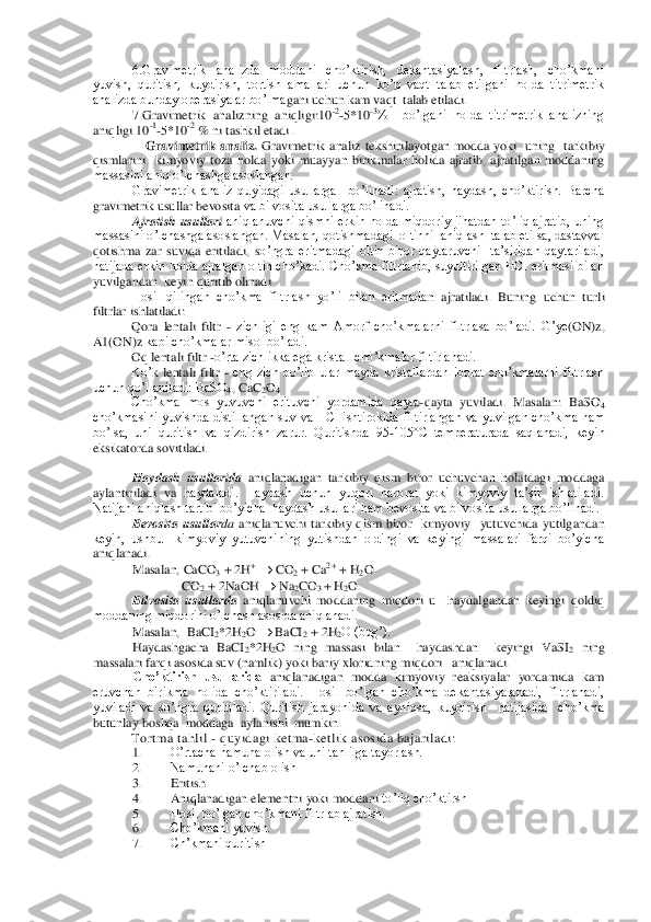 6.Gravimetrik  analizda  moddani  cho’ktirish,  dekantasiyalash,  filtrlash,  cho’kmani  	
yuvish,  quritish,  kuydirish,  tortish  amallari  uchun  ko’p  vaqt  talab  etilgani  holda  titrimetrik 
analizda bunday operasiyalar bo’lma	gani uchun kam vaqt  talab etiladi.	 	
7.Gravimetrik  analizning  aniqligi:10	-2-5*10	-3%    bo’lgani  holda  titrimetrik  analizning 	
aniqligi 10	-1-5*10	-2 % ni tashkil etadi .	 	
                	Gravimetrik  analiz. 	Gravimetrik  analiz  tekshirilayotgan  modda  yoki    uning    t	arkibiy 	
qismlarini    kimyoviy  toza  holda  yoki  muayyan  birikmalar  holida  ajratib,  ajratilgan  moddaning 
massasini aniq o’lchashga asoslangan.	 	
Gravimetrik  analiz  quyidagi  usullarga    bo’linadi:  ajratish,  haydash,  cho’ktirish.  Barcha 	
gravimetrik usullar bevosita	 va bilvosita usullarga bo’linadi.	 	
Ajratish  usullari	 aniqlanuvchi  qismni  erkin  holda  miqdoriy  jihatdan  to’liq  ajratib,  uning 	
massasini o’lchashga asoslangan. Masalan, qotishmadagi  oltinni  aniqlash  talab etilsa, dastavval 
qotishma  zar  suvida  eritiladi,  s	o’ngra  eritmadagi  oltin  biror  qaytaruvchi    ta’siridan  qaytariladi, 	
natijada erkin  holda ajralgan oltin cho’kadi. Cho’kma  filtrlanib,  suyultirilgan HCI eritmasi  bilan  
yuvilgandan  keyin quritib olinadi.	 	
Hosil  qilingan  cho’kma  filtrlash  yo’li  bilan  eritmada	n  ajratiladi.  Buning  uchun  turli 	
filtrlar ishlatiladi:	 	
Qora  lentali  filtr 	- zichligi  eng  kam  Amorf  cho’kmalarni  filtrlasa  bo’ladi. 	G’ye	(ON	)z, 	
A1(	ON	)z kabi cho’kmalar misol bo’ladi.	 	
Oq lentali filtr 	-o’rta zichlikka ega kristall cho’kmalar filtirlanadi.	 	
Ko’	k  lentali  filtr 	- eng  zich  bo’lib  ular  mayda  kristallardan  iborat  cho’kmalarni  filtrlash 	
uchun qo’llaniladi: BaSO	4, CaC	2O4 	
Cho’kma  mos  yuvuvchi  erituvchi  yordamida  qayta	-qayta  yuviladi.  Masalan:  BaSO	4 	
cho’kmasini  yuvishda distillangan suv  va HCl  ishtirokid	a  filtirlangan  va  yuvilgan cho’kma  nam 	
bo’lsa,  uni  quritish  va  qizdirish  zarur.  Quritishda  95	-105°C  temperaturada  saqlanadi,  keyin 	
eksikatorda sovitiladi.	 	
 
Haydash  usullarida	 aniqlanadigan  tarkibiy  qism  biror  uchuvchan  holatdagi  moddaga  	
aylantiriladi  va  h	aydaladi.  Haydash  uchun  yuqori  harorat  yoki  kimyoviy  ta’sir  ishlatiladi. 	
Natijani aniqlash tartibi bo’yicha  haydash usullari ham bevosita va bilvosita usullarga bo’linadi.	 	
Bevosita  usullar	da 	aniqlanuvchi  tarkibiy  qism  biror    kimyoviy    yutuvchida  yutilgand	an  	
keyin,  ushbu    kimyoviy  yutuvchining  yutishdan  oldingi  va  keyingi  massalari  farqi  bo’yicha 
aniqlanadi.	 	
Masalan, CaCO	3 + 2H	+ 	 CO	2 + Ca	2+ + H	2O.	 	
                           	CO	2 + 2NaOH 		 Na	2CO	3 + H	2O.	 	
Bilvosita  usullarda	 aniqlanuvchi  moddaning  miqdori  u   	haydalgandan  keyingi  qoldiq 	
moddaning miqdorini o’lchash asosida aniqlanadi. 	 	
Masalan,  BaCI	2*2H	2O 		 BaCI	2 + 2H	2O (bug’).	 	
Haydashgacha  BaCI	2*2H	2O  ning  massasi  bilan    haydashdan    keyingi  VaSI	2 ning 	
massalari farqi asosida suv (namlik) yoki bariy xloridning 	miqdori   aniqlanadi.	 	
Cho’ktirish  usullarida 	aniqlanadigan  modda  kimyoviy  reaksiyalar  yordamida  kam 	
eruvchan  birikma  holida  cho’ktiriladi.  Hosil  bo’lgan  cho’kma  dekantasiyalanadi,  filtrlanadi, 
yuviladi  va  so’ngra  quritiladi.  Quritish  jarayonida  va  ayniqsa,	 kuydirish    natijasida    cho’kma  	
butunlay boshqa  moddaga  aylanishi  mumkin. 	 	
Tort ma t ahlil 	- qu yidag i ket ma	-ket lik a so sid a ba jar ila d i:	 	
1. 	O’rtacha namuna olish va uni tahlilga tayorlash.	 	
2. 	Namunani o’lchab olish 	 	
3. 	Eritish 	 	
4. 	Aniqlanadigan elementni yoki moddani 	to’liq cho’ktirsh	 	
5. 	Hosil bo’lgan cho’kmani filtrlab ajratish.	 	
6. 	Cho’kmani yuvish.	 	
7. 	Ch’kmani quritish	  