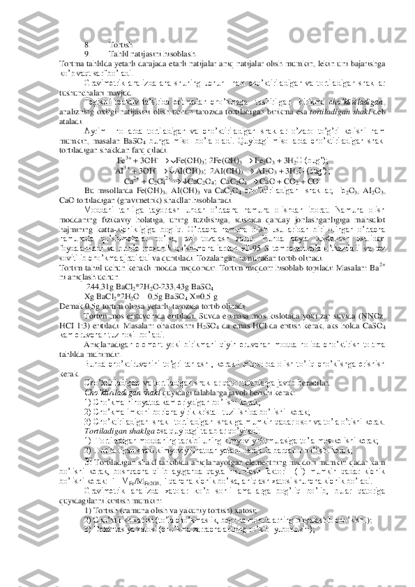 8. 	Tortish	 	
9. 	Tahlil natijasini hisoblash.	 	
Tortma  tahlilda  yetarli  darajada  etarli  natijalar  aniq  natijalar  olish  mumkin,  lekin  uni  bajarishga 
ko’p vaqt sarf bo’ladi	. 	
Gravimetrik  analizda  ana  shuning  uchun    ham  cho’ktiriladigan  va  tortiladigan  shakllar 	
tushunchalari mavjud.	 	
Tegishli  reaktiv  ta’sirida  eritmadan  cho’kmaga    tushirilgan    birikma 	cho’ktiriladigan	, 	
analizning  oxirgi  natijasini  olish  uchun  tarozida  tortiladi	gan  birikma  esa 	tortiladigan  shakl	 deb 	
ataladi.	 
Ayrim    hollarda  tortiladigan  va  cho’ktiriladigan  shakllar  o’zaro  to’g’ri  kelishi  ham 	
mumkin,  masalan  BaSO	4 bunga  misol  bo’la  oladi.  Quyidagi  misollarda  cho’ktiriladigan  shakl 	
tortiladigan shakldan farq qiladi	. 	
Fe	3+ + 3OH	- 	 Fe(OH)	3; 2Fe(OH)	3 	 Fe	2O3 + 3H	2O (bug’);	 	
AI	3+ + 3OH	- 	 AI(OH)	3;  2AI(OH)	3 	 AI	2O3 + 3H	2O (bug’);	 	
Ca	2+ + C	2O42- 	 CaC	2O4;  CaC	2O4 	 CaO + CO	2 + CO.	 	
Bu  misollarda  Fe(OH)	3,  AI(OH)	3 va  CaC	2O4 cho’ktiriladigan    shakllar,  Fe	2O3,  AI	2O3, 	
CaO tor	tiladigan (gravimetrik) shakllar hisoblanadi.	 	
Moddani  tahlilga  tayorlash  undan  o’rtacha  namuna  olishdan  iborat.  Namuna  olish 	
moddaning  fizikaviy  holatiga,  uning  tuzilishiga,  idishida  qanday  jonlashganligiga  mahsulot 
hajmining  katta	-kichikligiga  bogliq.  O’r	tacha  namuna  olish  usullaridan  biri  olingan  o’rtacha 	
namunada  qo’shimchalar  bo’lsa,  uni  tozalash  zarur.  Bunda  qayta  kristallash  usulidan 
foydalaniladi  va  bunda  mexanik  qo’shimchaliardan  90	-95 	S temperaturada  o’tkaziladi  va  tez 	
sovitilib cho’kma ajratiladi 	va quritiladi. Tozalangan namunadan tortib olinadi.	 	
Tortim  tahiil  uchun  kerakli  modda  miqdoridir.  Tortim  miqdorr  hisoblab  topiladi:  Masalan:  Ba	2+ 	
ni aniqlash uchun	 	
 244,31g BaCl	2*2H	2O-233,43g BaSO	4 	
Xg BaCl	2*2H	2O 	– 0,5g BaSO	4 X=0,5 g	 	
Demak 0,5g tortim olins	a yetarli, tarozida tortib olinadi.	 	
Tortim  mos  erituvchida  eritiladi.  Suvda  erimasa  mos  kislotada  yoki  zar  suvida  (	NNOz	, 	
HCI  1:3)  eritiladi.  Masalan:  ohaktoshni  H	2SO	4 da  emas  HCl  da  eritish  kerak,  aks  holda  CaSO	4 	
kam eruvchan tuz hosil bo’ladi.	 	
Aniqlanadig	an  element  yoki  birikmani  qiyin  eruvchan  modda  holida  cho’ktirish  tortma 	
tahlilda muhimdir.	 	
Bunda  cho’ktiruvchini  to’gri  tanlash  ,  kerakli  miqdorda  olish  to’liq  cho’ki'shga  erishish 	
kerak.	 
Cho’ktiriladigan  va tortiladigan shakllar qator talablarga javob b	eradilar.	 	
Cho’ktiriladigan shakl	 quyidagi talablarga javob berishi kerak:	 	
1) Cho’kma nihoyatda kam eriydigan bo’lishi kerak;	 	
2) Cho’kma imkoni boricha yirik kristall tuzilishida bo’lishi  kerak;	 	
3) Cho’ktiriladigan  shakl  tortiladigan  shaklga mumkin qada	r oson va to’la o’tishi kerak.	 	
Tortiladigan shaklga	 esa quyidagi talablar qo’yiladi:	 	
1)  Tortiladigan moddaning tarkibi uning kimyoviy formulasiga to’la mos kelishi kerak;	 	
2) Tortiladigan shakl kimyoviy jihatdan yetarli darajada barqaror bo’lishi kerak;	 	
3) 	To	rtiladigan  shakl  tarkibida  aniqlanayotgan  elementning  miqdori  mumkin  qadar  kam 	
bo’lishi  kerak,  boshqacha  qilib  aytganda  qayta  hisoblash  faktori    (F)  mumkin  qadar  kichik 
bo’lishi kerak: F= M	Fe/M	Fe2O3, 	F qancha kichik bo’lsa, aniqlash xatosi shuncha kichik b	o’ladi.	 	
Gravimetrik  analizda  xatolar  ko’p  sonli  amallarga  bog’liq  bo’lib,  bular  qatoriga 	
quyidagilarni kiritish mumkin:	 	
1) Tortish (namuna olish va yakuniy tortish) xatosi;	 	
2) Cho’ktirish xatosi (to’la cho’kmaslik, begona moddalarning birgalashib cho’kishi	); 	
3) Dekantasiya xatosi (cho’kma zarrachalarining to’kib  yuborilishi);	  