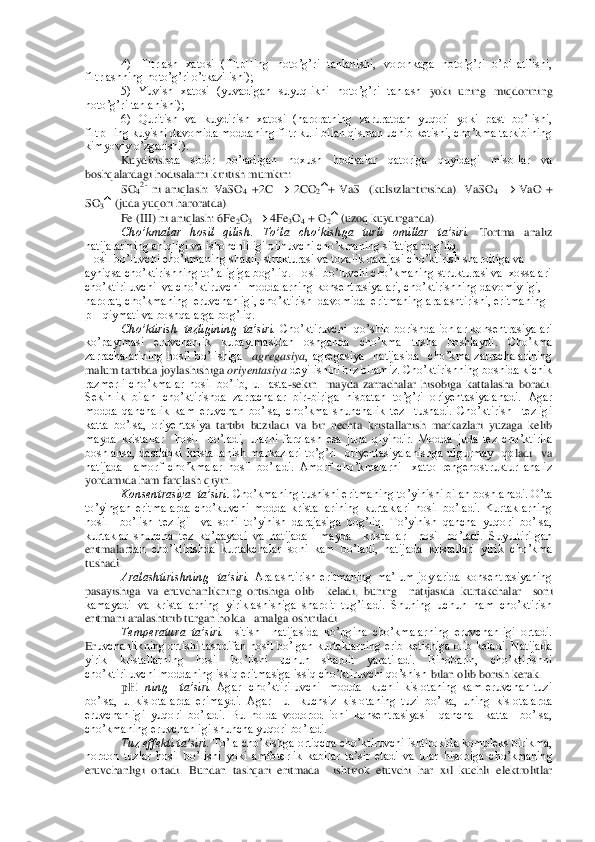 4)  Filtrlash  xatosi  (filtpHing  noto’g’ri  tanlanishi,  voronkaga  noto’g’ri  o’pHatilishi, 	
filtrlashning noto’g’ri o’tkazilishi);	 	
5)  Yuvish  xatosi  (yuvadigan  suyuqlikni  noto’g’ri  tanlash 	yoki  uning  miqdorining 	
noto’g’ri tanlanishi);	 	
6)  Quritish  va  kuydirish  xatosi  (haroratning  zaruratdan  yuqori  yoki  past  bo’lishi, 	
filtpHing kuyishi davomida moddaning filtr kuli bilan qisman uchib ketishi, cho’kma tarkibining 
kimyoviy o’zgarishi).	 	
Kuydirish	da  sodir  bo’ladigan  noxush  hodisalar  qatoriga  quyidagi  misollar  va 	
boshqalardagi hodisalarni kiritish mumkin:	 	
SO	42- ni  aniqlash:  VaSO	4 +2C 		 2CO	2+  VaS    (kulsizlantirishda).  VaSO	4 	 VaO  + 	
SO	3 (juda yuqori haroratda).	 	
Fe (III) ni aniqlash: 6Fe	2O3 	 4Fe	3O4 + O	2 (uzoq kuydirganda).	 	
Cho’kmalar  hosil  qilish. 	To’la  cho’kishga  turli  omillar  ta’siri.	 Tortma  analiz 	
natijalarining aniqligi va ishonchliligi olinuvchi cho’kmaning sifatiga bog’liq.	 	
Hosil bo’luvchi cho’kmaning shakli, strukturasi va tozalik darajasi ch	o’ktirish sharoitiga va 	
ayniqsa cho’ktirishning to’laligiga bog’liq. Hosil bo’luvchi cho’kmaning strukturasi va  xossalari  
cho’ktiriluvchi  va cho’ktiruvchi  moddalarning konsentrasiyalari, cho’ktirishning davomiyligi, 
harorat, cho’kmaning  eruvchanligi, 	cho’ktirish  davomida  eritmaning aralashtirishi, eritmaning 	
pH qiymati va boshqalarga bog’liq.	 	
Cho’ktirish  tezligining  ta’siri.	 Cho’ktiruvchi  qo’shib  borishda  ionlar konsentrasiyalari 	
ko’paytmasi  eruvchanlik  kupaytmasidan  oshganda  cho’kma  tusha  boshlay	di.  Cho’kma 	
zarrachalarining  hosil  bo’lishiga   	agregasiya	,  agregasiya    natijasida    cho’kma  zarrachalarining  	
malum tartibda joylashishiga	 oriyentasiya 	deyilishini biz bilamiz. Cho’ktirishning boshida kichik 	
razmerli  cho’kmalar  hosil  bo’lib,  u    asta	-sekin   	mayda  zarrachalar  hisobiga  kattalasha  boradi. 	
Sekinlik  bilan  cho’ktirishda  zarrachalar  bir	-biriga  nisbatan  to’g’ri  oriyentasiyalanadi.  Agar 	
modda  qanchalik  kam  eruvchan  bo’lsa,  cho’kma  shunchalik  tez    tushadi.  Cho’ktirish    tezligi 
katta  bo’lsa,  oriyentasiy	a  tartibi  buziladi  va  bir  nechta  kristallanish  markazlari  yuzaga  kelib 	
mayda  kristallar    hosil    bo’ladi,  ularni  farqlash  esa  juda  qiyindir.  Modda  juda  tez  cho’ktirila  
boshlansa,  dastlabki  kristallanish  markazlari  to’g’ri    oriyentasiyalanishga  ulgurmay    qo	ladi    va  	
natijada    amorf  cho’kmalar  hosil  bo’ladi.  Amorf  cho’kmalarni    xatto  rengenostruktur  analiz 
yordamida ham farqlash qiyin.	 	
Konsentrasiya  ta’siri	. Cho’kmaning tushishi eritmaning to’yinishi bilan boshlanadi. O’ta 	
to’yingan  eritmalarda  cho’kuvchi  mo	dda  kristallarining  kurtaklari  hosil  bo’ladi.  Kurtaklarning  	
hosil    bo’lish  tezligi    va  soni  to’yinish  darajasiga  bog’liq.  To’yinish  qancha  yuqori  bo’lsa, 
kurtaklar  shuncha  tez  ko’payadi  va  natijada    mayda    kristallar    hosil  bo’ladi.  Suyultirilgan 
eritmala	rdan  cho’ktirishda  kurtakchalar  soni  kam  bo’ladi,  natijada  kristallari  yirik  cho’kma 	
tushadi.	 
Aralashtirishning    ta’siri.	 Aralashtirish  eritmaning  ma’lum  joylarida  konsentrasiyaning 	
pasayishiga  va  eruvchanlikning  ortishiga  olib    keladi,  buning    natijasida 	kurtakchalar    soni  	
kamayadi  va  kristallarning  yiriklashishiga  sharoit  tug’iladi.  Shuning  uchun  ham  cho’ktirish 
eritmani aralashtirib turgan holda   amalga oshiriladi.	 	
Temperatura  ta’siri.	 Isitish    natijasida  ko’pgina  cho’kmalarning  eruvchanligi  ortadi. 	
Er	uvchanlikning ortishi tasodifan  hosil  bo’lgan kurtaklarning erib ketishiga olib keladi. Natijada 	
yirik  kristallarning  hosil  bo’lishi  uchun  sharoit  yaratiladi.  Binobarin,  cho’ktirishni  
cho’ktiriluvchi moddaning issiq eritmasiga issiq cho’ktiruvchi qo’shish	 bilan olib borish kerak.	 	
pH   	ning      ta’siri.	 Agar    cho’ktiriluvchi    modda    kuchli  kislotaning  kam  eruvchan  tuzi 	
bo’lsa,  u  kislotalarda  erimaydi.  Agar    u    kuchsiz  kislotaning  tuzi  bo’lsa,  uning  kislotalarda 
eruvchanligi  yuqori  bo’ladi.  Bu  holda  vodorod  ion	i  konsentrasiyasi    qancha    katta    bo’lsa,  	
cho’kmaning eruvchanligi shuncha yuqori bo’ladi.	 	
Tuz effekti ta’siri.	 To’la cho’kishga ortiqcha cho’ktiruvchi ishtirokida kompleks birikma, 	
nordon  tuzlar  hosil  bo’lishi  yoki  amfoterlik  kabilar  ta’sir  etadi  va  ular	 hisobiga  cho’kmaning 	
eruvchanligi  ortadi.  Bundan  tashqari  eritmada    ishtirok  etuvchi  har  xil  kuchli  elektrolitlar  