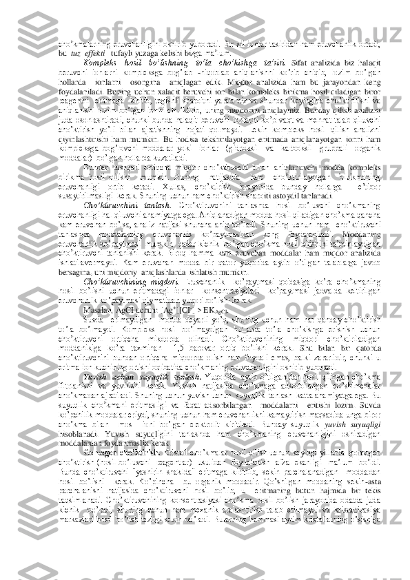 cho’kmalarning  eruvchanligini  oshirib  yuboradi.  Bir  xil  ionlar  tasiridan  ham  eruvchanlik  ortadi, 
bu  	tuz  effekti	   tufayli yuzaga kelishi bi	zga ma’lum.	 	
Kompleks    hosil    bo’lishning    to’la    cho’kishga    ta’siri.	 Sifat  analizida  biz  halaqit 	
beruvchi  ionlarni  kompleksga  bog’lab 	-niqoblab  aniqlanishni  ko’rib  chiqib,  lozim  bo’lgan 	
hollarda    ionlarni    osongina    aniqlagan  edik.  Miqdor  analizida  ham  bu	 jarayondan  keng 	
foydalaniladi.  Buning  uchun  xalaqit  beruvchi  ion  bilan  kompleks  birikma  hosil  qiladigan  biror  
reagentni    eritmaga    kiritib,  tegishli  sharoitni  yaratamiz  va  shundan  keyingina  cho’ktirilishi  va 
aniqlanishi  lozim  bo’lgan  ionni  cho’ktirib,  un	ing  miqdorini  aniqlaymiz.  Bunday  qilish  analizni 	
juda  osonlashtiradi,  chunki  bunda  halaqit  beruvchi  ionlarni  ko’p  vaqt  va  mehnat  talab  qiluvchi 
cho’ktirish  yo’li  bilan  ajratishning  hojati  qolmaydi.  Lekin  kompleks  hosil  qilish  analizni 
qiyinlashtirishi  ham 	mumkin.  Bu  hodisa  tekshirilayotgan  eritmada  aniqlanayotgan  ionni  ham 	
kompleksga  bog’lovchi  moddalar  yoki    ionlar    (gidroksil    va    karboksil    gruppali    organik 
moddalar)  bo’lgan hollarda kuzatiladi. 	 	
Bundan  tashqari  ortiqcha  miqdor  cho’ktiruvchi  bilan  aniq	lanuvchi  modda  kompleks 	
birikma  hosil  qilishi    mumkin.  Buning    natijasida    ham    cho’ktirilayotgan    birikmaning 
eruvchanligi  ortib  ketadi.  Xullas,  cho’ktirish  jarayonida  bunday  hollarga    e’tibor  
susaytirilmasligi  kerak. Shuning uchun ham cho’ktirish sharo	iti astoydil tanlanadi. 	 	
Cho’ktiruvchini  tanlash.	 Cho’ktiruvchini  tanlashda  hosil  bo’luvchi  cho’kmaning 	
eruvchanligi hal qiluvchi ahamiyatga ega. Aniqlanadigan modda hosil qiladigan cho’kma qancha 
kam  eruvchan  bo’lsa,  analiz  natijasi  shuncha  aniq  bo’ladi. 	Shuning  uchun  ham    cho’ktiruvchi 	
tanlashda  moddalarning  eruvchanlik  ko’paytmasidan  keng  foydalaniladi. 	Moddaning 	
eruvchanlik ko’paytmasi  mumkin  qadar kichik  bo’lgan cho’kma hosil qilishini ta’minlaydigan 
cho’ktiruvchi  tanlanishi  kerak.  Biroq  hamma  kam  e	ruvchan  moddalar  ham  miqdor  analizida 	
ishlatilavermaydi.  Kam  eruvchan  modda  bir  qator  yuqorida  aytib  o’tilgan  talablarga  javob 
bersagina, uni miqdoriy  aniqlashlarda  ishlatish mumkin.	 	
Cho’ktiruvchining  miqdori.	 Eruvchanlik    ko’paytmasi  qoidasiga  ko’ra  cho	’kmaning 	
hosil  bo’lishi  uchun  eritmadagi  ionlar    konsentrasiyalari    ko’paytmasi  jadvalda  keltirilgan 
eruvchanlik ko’paytmasi qiymatidan yuqori bo’lishi kerak.	 	
Masalan, AgCI uchun: [Ag	+][CI	-] > EK	AgCl	. 	
Suvda    erimaydigan    modda  deyarli  yo’q,  shuning  uchun  h	am  har  qanday  cho’ktirish 	
to’la  bo’lmaydi.  Kompleks  hosil  bo’lmaydigan  hollarda  to’la  cho’kishga  erishish  uchun 
cho’ktiruvchi  ortiqcha  mikdorda  olinadi.  Cho’ktiruvchining  miqdori  cho’ktiriladigan 
moddanikiga  ko’ra  taxminan    1,5  barovar  ortiq  bo’lishi  kerak	.  Shu  bilan  bir  qatorda 	
cho’ktiruvchini  bundan  ortiqcha  miqdorda  olish  ham  foydali  emas,  balki  zararlidir,  chunki  u 
eritma ion kuchining ortishi oqibatida cho’kmaning eruvchanligini oshirib yuboradi.	 	
Yuvish    uchun    suyuqlik    tanlash.	 Yuqorida    aytib  o’tilg	anidan  hosil  qilingan  cho’kma 	
filtrlanishi  va  yuvilishi  kerak.  Yuvish  natijasida  cho’kmaga  adsorbilangan  qo’shimchalar 
cho’kmadan ajratiladi. Shuning uchun yuvish uchun  suyuqlik  tanlash  katta ahamiyatga ega. Bu 
suyuqlik  cho’kmani  eritmasligi  va  faqat  ad	sorbilangan    moddalarni    eritishi  lozim.  Suvda 	
ko’pchilik moddalar eriydi, shuning uchun ham eruvchanlikni kamaytirish maqsadida unga biror  
cho’kma  bilan    mos    ioni  bo’lgan  elektrolit  kiritiladi.  Bunday  suyuqlik 	yuvish  suyuqligi 	
hisoblanadi.  Yuvish  suyuql	igini  tanlashda  ham  cho’kmaning  eruvchanligini  oshiradigan 	
moddalardan foydanmaslik kerak.	 	
Gomogen cho’ktirish.	 Kristall  cho’kmalar  hosil  qilish uchun keyingi  yillarda  gomogen 	
cho’ktirish  (hosil  bo’luvchi    reagentlar)    usulidan    foydalanish    afzal  ekanlig	i    ma’lum    bo’ldi. 	
Bunda  cho’ktiruvchi  "yashirin  shaklda"  eritmaga  kiritilib,  sekin  parchalanadigan    moddadan  
hosil  bo’lishi    kerak.  Ko’pincha    bu  organik  moddadir.  Qo’shilgan  moddaning  sekin	-asta 	
parchalanishi  natijasida  cho’ktiruvchi  hosil  bo’lib,  u    er	itmaning  butun  hajmida  bir  tekis 	
taqsimlanadi.  Cho’ktiruvchining  konsentrasiyasi  cho’kma  hosil  bo’lish  jarayonida  odatda  juda 
kichik    bo’ladi,  shuning  uchun  ham  mexanik  aralashtirish  talab  etilmaydi  va  kristallizasiya 
markazlari  hosil  bo’lish  tezligi  sekin	 bo’ladi.  Bularning  hammasi  ayrim  kristallarning  o’sishiga  