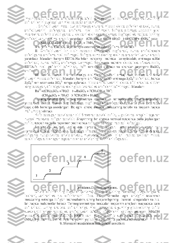 imkon  beradi. Bu  vaqtda  ichki  adsorbsiya ta’siri  kamayadi. Hosil  bo’luvchi reagentlar usulining 
qo’llanilishini quyidagi uch misolda qarab chiqamiz: 	 	
I.  Cho’ktiriluvchi  metall  tuzi  eritmasiga  shunc	ha  miqdor  kislota  qo’shish  kerakki,  bunda 	
cho’ktiruvchini    qo’shganda    cho’kma    hosil    bo’lmasin.  So’ngra  eritmaga  urotropin  yoki 
mochevina  qo’shib  qizdirilganda  u  kislotani  sekin	-asta  birikmaga  bog’laydi  va  natijada  ionning 	
cho’kishi uchun optimal sharoit	 yaratiladi:   (CH	2)6N4 + 4H	+ + 6H	2O 		 6HCOH + 4NH	4+  yoki	 	
                 	(NH	2)2CO	 +2H	++ H	2O 		 CO	2 + 2NH	4+. 	
Shu	 yo’sinda	 CaC	2O4, alyuminiy	 oksixinolinat	 kabi	 cho’kmalar	 olinadi	.  	
II.	 Cho’ktiriluvchi  ion  oldin  barqaror  kompleksga  bog’lanadi,  bunda  cho’kti	ruvchi  	
qo’shilganda cho’kma hosil bo’lmaydi. So’ngra kompleksning sekin parchalanishi uchun sharoit 
yaratiladi.  Masalan:  bariyni  EDTA	-Na  bilan    ishqoriy    muhitda    komplekslab,  eritmaga  sulfat 	
qo’shiladi,  bunda  BaSO	4 cho’kmaga  tushmaydi.  Sekin	-asta  muhitni	 kislotalikka  o’tkaza  borib, 	
EDTA	-N  hosil  bo’lishini  ta’minlab,  Ba	2+ ioni  hosil  qilinadi  va  shundan  keyingini  BaSO	4 	
cho’kadi. 	 	
III.	 Cho’ktiriluvchi    ion  eritmasiga  erkin  cho’ktiruvchi  emas,  balki  boshqa  uni  hosil 	
qiluvchi modda qo’shiladi. 	Masalan	, bariyni	  cho’ktirish	 uchun	 eritmaga	 S2O82- qo’shiladi	, bunda	 	
S2O82- ion  sekin	-asta	 SO	42- ioniga	 aylanadi	.  Biroq  cho’ktiruvchini  kislota  efiri  shaklida  kiritish 	
keng tarqalgan, efir isitganda sekin gidrolizlanadi va cho’kishni ta’minlaydi. 	Masalan	:   	
Ba	2++(CH	3)2SO	4 +2H	2O 		 BaSO	4 + 2CH	3OH + 2H	+; 	
                    	(CH	3)2SO	4 + 2H	2O 		 2CH	3OH + H	2SO	4 	
Termogravimetriya.	Termogravimetriya  maxsus    termotarozilar  (derivatograflar) 	
yordamida  modda  massasining  haroratga  bog’liq  ravishda  o’zgarish  egri  chizig’ini  avtomitik 
qayd  qilib  borishga  asoslangan. 	Bu	 egri	  chiziq	 asosida	  moddaning	 tarkibi	 va	 miqdori	 haqida	 	
ma’lumotlar	 olinadi	. 	
Ko’p  tarqalgan  tarozilardan  biri  Shevenar  tarozisi  bo’lib,  u  gorizontal  shayinli  tayanch 	
nuqtasi  markazda  bo’lgan  tarozidir. 	Shayinning	 bir	 che	tida	 vertikal	 tutqichda	 palla	 joylashgan	 	
bo’lib	, tutqich	 va	 palla	 naysimon	 pech	 ichida	 bo’ladi	. Pechning  harorati  ko’tariladi.	 	
Shayinning  ikkinchi  uchida  esa  oynacha  o’pHatilgan.  Lampochkadan  tushgan  nur 	
oynachadan    qaytib  aylanuvchi  barabanga  o’ralgan  f	otoqog’ozga  tushadi.  Shayin  muvozanatda 	
bo’lganda  nur  gorizontal  chiziq  chizadi,  muvozanat  buzilishi    bilan    harorat  tasiridan  modda 
tarkibi o’zgara boshlagan paytdan boshlab chiziqning ko’rinishi o’zgaradi.	 	
3-chizma.Derivatogramma.	 	
Chiziq  ko’rinishining 	o’zgarishi  (chizma)  modda  tarkibining  navbatdagi  o’zgarishigacha 	
ikkinchi,  uchinchi  va  h.k.  ko’rinishlarni    ifoda    etadi. 	Termoliz	  	egri	  	chizig’ini	 tekshirish	 	
moddaning	 isitishga	 bo’lgan	 munosabatini	, uning	 barqarorligining	  harorat	  chegaralari	 va	 h.k. 	
lar haqida	 malumotlar	 beradi	.  Termogravimetriya  moddalar  miqdorini  aniqlash  maqsadida  kam 	
qo’llaniladi.  Uning  analizda  qo’llanilishiga  misol  tariqasida  alyuminiy  gidroksidning  to’liq 
suvsizlantirilishiga  harorat  va  cho’ktiruvchi  ta’sirini  o’rganishni  keltir	ish  mumkin. 	NH	4OH 	
yordamida  cho’ktirilgan  Al(ON)	3 1000	oS  dan    yuqorida  to’liq  suvsizlanadi.  (NH	4)2SO	3 yoki 	
(NH	4)2S yordamida cho’ktirilgan  alyuminiy gidroksid esa 420	OS yaqinida suvsizlanadi.	 	
9. Mavzuni mustahkamlash uchun savollar:	 	
  