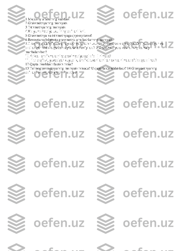 1.Miqdoriy analizning 	vazifasi.	 	
2.Gravimetriyaning mohiyati. 	 	
3.Titrimetriyaning mohiyati. 	 	
4.Volyumometriya usulining qo’llanilishi. 	 	
5.Gravimetriya va titrimetriyaga qiyosiy tavsif. 	 	
6.Bevosita va bilvosita gravimetrik aniqlashlarning mohiyati. 	 	
7.Gravimetrik cho’ktirish, hay	dash va ajratish usullari nimaga asoslangan? 8.Cho’ktiriladigan va 	
tortiladigan shakllarga qanday talablar qo’yiladi? 9.Gravimetriyada xatolarning qanday 
manbalari bor?	 	
10.Kristall cho’kmalarning gravimetriyadagi o’pHi nimada? 	 	
11.Filtr qog’ozi, yuvadigan 	suyuqlik, cho’ktiruvchilarni tanlashda nimalar e’tiborga olinadi? 	 	
12.Qayta hisoblash faktori nima? 	 	
13.Termogravimetriyaning mohiyati nimada? U qayerlarda ishlatiladi? 14.Gravimetriyaning 
qo’llanilishi va natijalarini hisoblash	. 	
 
  
