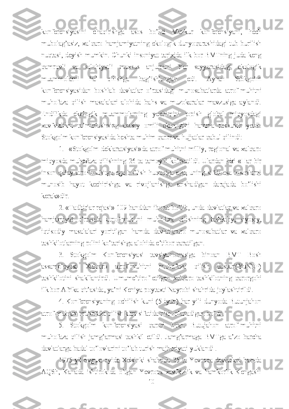 konferensiyasini   chaqirishga   asos   bo’ldi   Mazkur   konferensiyani,   hech
mubolag’asiz,   xalqaro   hamjamiyatning   ekologik   dunyoqarashidagi   tub   burilish
nuqtasi, deyish mumkin. Chunki insoniyat tarixida ilk bor BMTning juda keng
qamrovli   va   salohiyatli   maxsus   anjumani   Yer   sayyorasidagi   ekologik
muammolarni   hal   qilishga   bag’ishlangan   edi.   Aynan   Stokgolm
konferensiyasidan   boshlab   davlatlar   o’rtasidagi   munosabatlarda   atrof-muhitni
muhofaza   qilish   masalalari   alohida   bahs   va   muzokaralar   mavzusiga   aylandi.
Endilikda   ekologik   muammolarning   yechimini   topish   global   miqyosdagi
xavfsizlikni   ta’minlashning   asosiy   omili   ekanligini   hamma   tushunib   yetdi.
Stokgolm konferensiyasida beshta muhim qaror va hujjatlar qabul qilindi: 
1. «Stokgolm deklaratsiyasi»da atrof-muhitni milliy, regional va xalqaro
miqyosda muhofaza qilishning 26 ta tamoyili  ko’rsatildi. Ulardan biri  «Har bir
inson qulay atrof muhitga ega bo’lish huquqiga ega, uning sifati esa insonlarni
munosib   hayot   kechirishga   va   rivojlanishga   erishadigan   darajada   bo’lishi
kerak»dir.
2. «Tadbirlar rejasi» 109 banddan iborat bo’lib, unda davlatlar va xalqaro
hamjamiyat   o’rtasida   atrof-muhitni   muhofaza   qilishning   tashkiliy,   siyosiy,
iqtisodiy   masalalari   yoritilgan   hamda   davlatlararo   munosabatlar   va   xalqaro
tashkilotlar ning  rolini ko’tarishga alohida e’tibor qaratilgan.
3.   Stokgolm   Konferensiyasi   tavsiyanomasiga   binoan   BMT   Bosh
assambleyasi   Xalqaro   atrof-muhitni   muhofaza   qilish   dasturi(YuNEP)
tashkilotini   shakllantirdi.   Umume’tirof   etilgan   xalqaro   tashkilotning   qarorgohi
ilk bor Afrika qit’asida, ya’ni Keniya poytaxti Nayrobi shahrida joylashtirildi.
4.   Konferensiyaning   ochilish   kuni   (5   iyun)   har   yili   dunyoda   Butunjahon
atrof-muhitni muhofaza qilish kuni sifatida nishonlanadigan bo’ldi. 
5.   Stokgolm   konferensiyasi   qarori   bilan   Butujahon   atrof-muhitni
muhofaza   qilish   jamg’armasi   tashkil   etildi.   Jamg’armaga   BMTga   a’zo   barcha
davlatlarga badal to’lovlarini to’lab turish majburiyati yuklandi .
1975  yil   avgust  oyida  Xelsinki   shahrida  35  ta  Yevropa  davlatlari   hamda
AQSh,   Kanada   ishtirokida   o’tgan   Yevropa   xavfsizlik   va   hamkorlik   Kengashi
10 