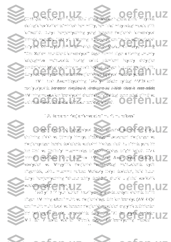 (OBSE)da “Yakunlovchi hujjat” qabul qilindi. Mazkur hujjatda  global miqyosda
ekologik havfsizlikni ta’minlash ham milliy, ham lokal miqyosdagi masala qilib
ko’rsatildi.   Dunyo   hamjamiyatining   yangi   barqaror   rivojlanish   konsepsiyasi
birinchi   marotaba   1987   yil   BMTning   Butunjahon   atrof-muhit   va   rivojlanish
bo’yicha   Komissiyasi   tomonidan   ishlab   chiqildi.   Mazkur   Komissiya   o’zining
“Gro  Xarlem   Brundtland   konsepsiyasi”   degan   nomini   olgan   «Bizning   umumiy
kelajagimiz»   ma’ruzasida   hozirgi   avlod   odamlarni   hayotiy   ehtiyojlar
qondirilishini kelasi avlodning munosib hayotga bo’lgan huquqini hisobga olib,
dunyo hamjamiyatining barqaror rivojlanish konsepsiyasi modelini yaratdi.
BMT   Bosh   Assambleyasining   1989   yil   dekabr   oyidagi   44/428-sonli
rezolyusiyasida   barqaror   rivojlanish   strategiyasini   ishlab   chiqish   maqsadida
BMTning maxsus konferensiyasini chaqirish to’g’risidagi qaror qabul qilindi va
u alohida mavzu tariqasida ko’rib kun tartibiga kiritildi. 
1.2.  Barqaror rivojlanish va atrof-muhit muhofazasi
Barqaror   rivojlanish   konsepsiyasi   ishlab   chiqarish   va   iste’mol   qilish,
aholining   o’sish   va   ijtimoiy   himoya   o’rtasidagi   muvozanatni   rivojlangan   va
rivojlanayotgan barcha davlatlarda saqlashni  hisobga oladi Bu o’rinda yana bir
bor   Orol   va   Orolbo’yi   muammosiga   to’xtalib   o’tishga   to’g’ri   keladi.   O’zR
Birinchi   Prezidenti   Islom   Karimov   BMT   Bosh   Assambleyasi   48,50,55-
sessiyalari   va   Mingyillik   rivojlanish   sammitidagi   ma’ruzalarida   aytib
o’tganidek,   ushbu   muammo   nafaqat   Markaziy   Osiyo   davlatlari,   balki   butun
dunyo   hamjamiyatining   “chuqur   tabiiy   dardidir”,   chunki   u   global   xavfsizlik
xarakterga ega ( 1.2.1-rasm. ). 
1992   yil   3-14   iyun   kunlari   Braziliyaning   Rio-de-Janeyro   shahrida   bo’lib
o’tgan   BMTning   «Atrof - muhit   va   rivojlanish»ga   doir   konferensiya   ( AMRK ) si
atrof-muhit muhofazasi va barqaror rivojlanish masalalari eng yirik tadbirlardan
biri   isoblanadi.   Chunki ,   uning   ishida   dunyoning   170   dan   ziyod,   jumladan
M DHdan   7   davlat   vakillari   ishtirok   etgan.   Konferensiyaning   maqsadi   -
11 