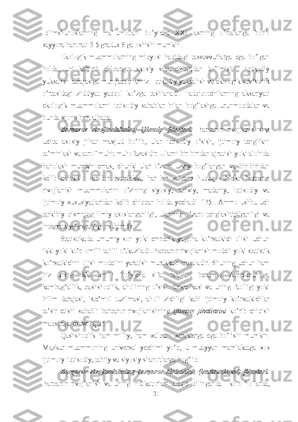 Iqlimshunoslarning   ma’lumotlari   bo’yicha   XX1   asrning   o’rtalariga   borib
sayyora harorati 2-5 gradus S ga oshishi mumkin. 
Ekologik   muammolarning   miqyosi   haqidagi   tassavvurlarga   ega   bo’lgan
holda,   uni   keltirib   chiqargan   asosiy   sababchilaridan   bo’lmish   -   iqtisodiy
yuksalish darajasiga murojaat qilamiz. Iqtisodiy yuksalish va ekologik xavfsizlik
o’rtasidagi   ziddiyat   yaqqol   ko’zga   tashlanadi.   Tadqiqotchilarning   aksariyati
ekologik   muammolarni   iqtisodiy   sabablar   bilan   bog’lashga   urunmoqdalar   va
bunda «jon» bor, albatta. 
Barqaror   rivojlanishning   ijtimoiy   jihatlari.   Barqaror   rivojlanishning
uchta   asosiy   jihati   mavjud   bo’lib,   ular   iqtisodiy   o’sish,   ijtimoiy   tenglikni
ta’minlash va atrof-muhit muhofazasidir. Ularni bir-biridan ajratish yoki alohida
baholash   mumkin   emas,   chunki   ular   o’zaro   uzviy   bog’langan   va   bir-biridan
kelib   chiqadi.   Har   bir   mamlakat,   har   bir   xalqaro   huquq   sub’ekti   barqaror
rivojlanish   muammolarini   o’zining   siyosiy,   tarixiy,   madaniy,   iqtisodiy   va
ijtimoiy xususiyatlaridan  kelib chiqqan holda yechadi  [135]. Ammo ushbu uch
tarkibiy   qismning   ilmiy   asoslanganligi,   ularning   o’zaro   tenglashtirilganligi   va
integratsiyalanganligi muhimdir.
Statistikada   umumiy   son   yoki   emperik   yagona   ko’rsatkich   olish   uchun
ikki yoki ko’p omilli tahlil o’tkaziladi.  Barqaror rivojlanish modeli yoki statistik
ko’rsatkichni  olish  modelini  yaratish  murakkab  masaladir. Shuning uchun ham
biz   uning   ikki   omilli   bo’yicha   sifat   tahlilini   beramiz.   Atrof-muhitga
kambag’allik,   qashshoqlik,   aholining   o’sish   dinamikasi   va   uning   faolligi   yoki
bilim   darajasi,   iste’mol   tuzilmasi,   aholi   zichligi   kabi   ijtimoiy   ko’rsatkichlar
ta’sir   etishi   sababli   barqaror   rivojlanishning   ijtimoiy   jihatlarini   ko’rib   chiqish
maqsadga muvofiqdir.
Qashshoqlik   ham   milliy,   ham   xalqaro   xarakterga   ega   bo’lishi   mumkin.
Mazkur   muammoning   universal   yechimi   yo’q,   u   muayyan   mamlakatga   xos
ijtimoiy-iqtisodiy, tabiiy va siyosiy sharoitlarga bog’liq. 
Barqaror   rivojlanishning   barqaror   birlashish   (institutsional)   jihatlari.
Barqaror   rivojlanish   va   uning   indikatorlari   tadqiq   qilinganda     ko’p   hollarda,
20 