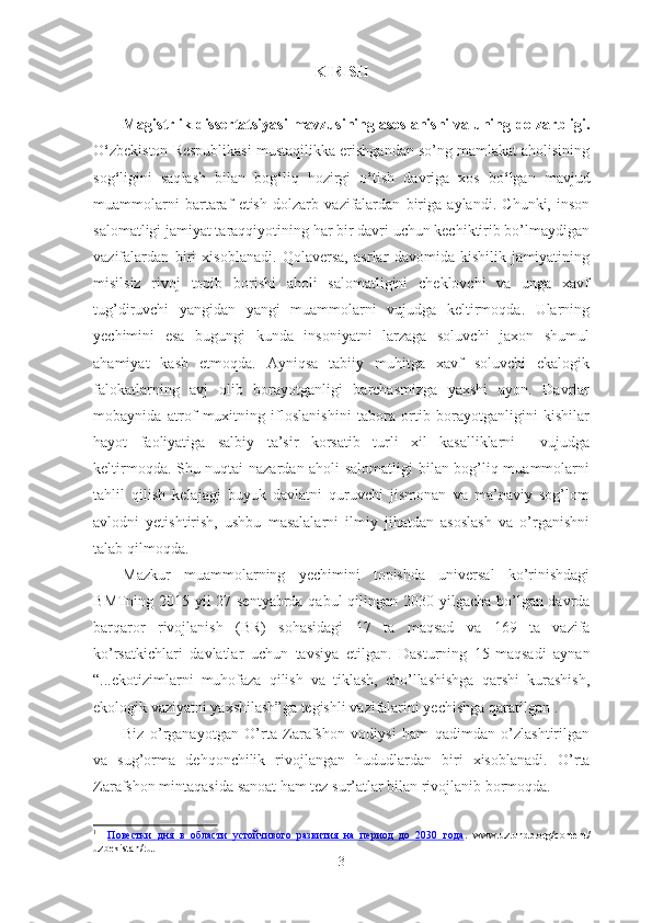 KIRISH
Magistrlik dissertatsiyasi mavzusining asoslanishi va uning  dolzarbligi.
O ‘ zbekiston Respublikasi mustaqilikka erishgandan so’ng mamlakat aholisining
sog ‘ ligini   saq lash   bilan   bog ‘ liq   hozirgi   o ‘ tish   davriga   xos   bo ‘ lgan   mavjud
muammolarni   bartaraf   etish   dolzarb   vazifalardan   biriga   aylandi .   Chunki,   inson
salomatligi jamiyat taraqqiyotining har bir davri uchun kechiktirib bo’lmaydigan
vazifalardan   biri   xisoblanadi.   Qolaversa,   asrlar   davomida   kishilik   jamiyatining
misilsiz   rivoj   topib   borishi   aholi   salomatligini   cheklovchi   va   unga   xavf
tug’diruvchi   yangidan   yangi   muammolarni   vujudga   keltirmoqda.   Ularning
yechimini   esa   bugungi   kunda   insoniyatni   larzaga   soluvchi   jaxon   shumul
ahamiyat   kasb   etmoqda.   Ayniqsa   tabiiy   muhitga   xavf   soluvchi   ekalogik
falokatlarning   avj   olib   borayotganligi   barchasmizga   yaxshi   ayon.   Davrlar
mobaynida   atrof   muxitning   ifloslanishini   tabora   ortib   borayotganligini   kishilar
hayot   faoliyatiga   salbiy   ta’sir   korsatib   turli   xil   kasalliklarni     vujudga
keltirmoqda. Shu nuqtai nazardan aholi salomatligi  bilan bog’liq muammolarni
tahlil   qilish   kelajagi   buyuk   davlatni   quruvchi   jismonan   va   ma’naviy   sog’lom
avlodni   yetishtirish,   ushbu   masalalarni   ilmiy   jihatdan   asoslash   va   o’rganishni
talab qilmoqda.
Mazkur   muammolar ning   yechimini   topishda   universal   ko’rinishdagi
B MTning 2015 yil 27 sentyabrda qabul qilingan   2030 yilgacha bo’lgan davrda
barqaror   rivojlanish   (BR)   sohasidagi   17   ta   maqsad   va   169   ta   vazifa
ko’rsatkichlari   davlatlar   uchun   tavsiya   etilgan.   Dasturning   15-maqsad i   aynan
“...ekotizimlarni   muhofaza   qilish   va   tiklash,   cho’llashishga   qarshi   kurashish,
ekologik vaziyatni yaxshilash” ga tegishli  vazifalarini yechishga qaratilgan 1
.
Biz   o’rganayotgan   O’rta   Zarafshon   vodiysi   ham   qadimdan   o’zlashtirilgan
va   sug’orma   dehqonchilik   rivojlangan   hududlardan   biri   xisoblanadi.   O’rta
Zarafshon mintaqasida sanoat ham tez sur’atlar bilan rivojlanib bormoqda.
1
    Повестки   дня   в   области   устойчивого   развития   на   период   до   2030   года .   www.uz.undp.org/content/
uzbekistan/ru .
3 