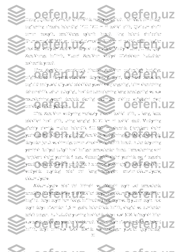 Oqtog’, Qoratog’ tizmalari ko’rinishida namoyon bo’ladi. Har ikkala tomondagi
tog’larning   o’rtacha   balandligi   1400-1700   m   ni   tashkil   qilib,   Qizilqum   cho’li
tomon   pasayib,   tepaliklarga   aylanib   boradi.   Eng   baland   cho’qqilar
Chumqortog’da   2621   m,   Oqtog’   tizmasida   2004   m   ni   tashkil   etadi.   Tog’lar
orasidagi   vodiydan   Zarafshon   daryosi   oqib   o’tadi.   Vodiy   Yuqori,   O’rta,   Quyi
Zarafshonga   bo’linib,   Yuqori   Zarafshon   vodiysi   O’zbekiston   hududidan
tashqarida yotadi. 
O’rta   Zarafshon   geotektonik   jihatdan   Zarafshon   tog’oralig’i   botig’iga
to’g’ri   keladi.   Bu   yerda   Zarafshon   daryosining   qayiri,   qayir   usti   terrasalari,
tog’oldi prolyuvial-allyuvial tekisliklar yaxshi rivojlanganligi, iqlim sharoitining
dehqonchilik  uchun  qulayligi,  hosildor   tuproqlarning  keng  tarqalganligi   va  suv
resurslarining   yetarli   darajada   ekanligi   qadimdan   qishloq   xo’jaligini   rivoj
topishiga imkon yaratgan. 
O’rta   Zarafshon   vodiyning   markaziy   qismini   tashkil   qilib,   u   keng,   katta
tekislikni   hosil   qilib,   uning   kengligi   50-70   km   ni   tashkil   etadi.   Vodiyning
g’arbiy   qismida   mutlaq   balandlik   600-650   m,   sharqida   (Panjakent   shahri
yaqinida)   800-900   m   teng.   O’rta   Zarafshon   vodiysining   ko’ndalang   kesimida
daryodan janub va shimolga tomon zinasimon ko’tarilib boradi. Bular daryoning
yemirish faoliyati tufayli hosil bo’lgan terrasalardan iborat. Terrasalarning soni
Panjakent   shahri   yaqinida   6   taga,   Kattaqo’rg’on   shahri   yaqinida   esa   4   tagacha
yetadi. Samarqand shahri atroflarida 3 ta terrasa yaxshi ajralib turadi. Zarafshon
vodiysida   quyidagi   relef   tipi   keng   tarqalgan:   erozion-akkumulyativ;
akkumulyativ.
Akkumulyativ   relef   tipi   birinchi   va   ikkinchi   qayir   usti   terrasalarda
tarqalgan. Bu yerda asosiy relef shakllari daryoning akkumulyativ faoliyati bilan
bog’liq. Daryo qayiri ham ikkiga bo’linadi: 1) past qayir va 2) yuqori qayir. Past
qayir   daryo   o’zanidan   1,5   m   gacha   balandlikda   bo’lib,   shag’al   va   qumlardan
tarkib topgan. Bu hududlar yozning boshlarida daryo suvi 50% ko’payishi bilan
suv tagida qoladigan yuzalar hisoblanadi. Yuqori qayir o’zandan 2-2,5 m baland
bo’lib,   daryo   to’linsuv   fazasi   davrida   suv   bosadigan   yuzalar.   Qayirlardagi
30 