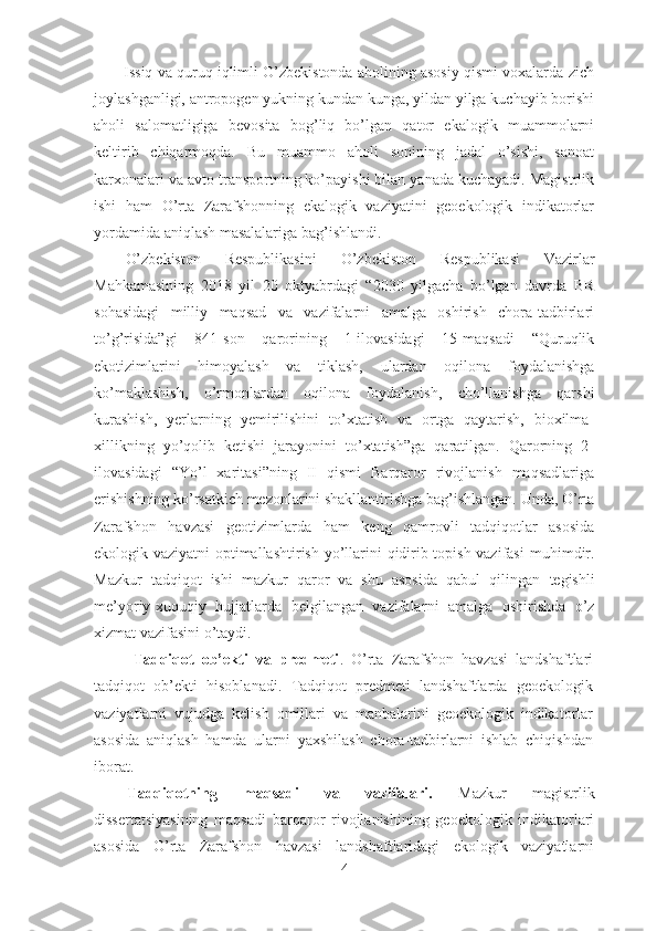 Issiq va quruq iqlimli O’zbekistonda aholining asosiy qismi voxalarda zich
joylashganligi, antropogen yukning kundan kunga, yildan yilga kuchayib borishi
aholi   salomatligiga   bevosita   bog’liq   bo’lgan   qator   ekalogik   muammolarni
keltirib   chiqarmoqda.   Bu   muammo   aholi   sonining   jadal   o’sishi,   sanoat
karxonalari va avto transportning ko’payishi bilan yanada kuchayadi. Magistrlik
ishi   ham   O’rta   Zarafshonning   ekalogik   vaziyatini   geoekologik   indikatorlar
yordamida aniqlash masalalariga bag’ishlandi.
O’zbekiston   Respublikasini   O’zbekiston   Respublikasi   Vazirlar
Mahkamasining   2018   yil   20   oktyabrdagi   “2030   yilgacha   bo’lgan   davrda   BR
sohasidagi   milliy   maqsad   va   vazifalarni   amalga   oshirish   chora-tadbirlari
to’g’risida”gi   841-son   qarorining   1-ilovasidagi   15-maqsadi   “Quruqlik
ekotizimlarini   himoyalash   va   tiklash,   ulardan   oqilona   foydalanishga
ko’maklashish,   o’rmonlardan   oqilona   foydalanish,   cho’llanishga   qarshi
kurashish,   yerlarning   yemirilishini   to’xtatish   va   ortga   qaytarish,   bioxilma-
xillikning   yo’qolib   ketishi   jarayonini   to’xtatish”ga   qaratilgan.   Qarorning   2-
ilovasidagi   “Yo’l   xaritasi”ning   II   qismi   Barqaror   rivojlanish   maqsadlariga
erishishning ko’rsatkich mezonlarini shakllantirishga bag’ishlangan.  Unda,  O’rta
Zarafshon   havzasi   geotizimlarda   ham   keng   qamrovli   tadqiqotlar   asosida
ekologik vaziyatni optimallashtirish   yo’llarini qidirib topish vazifasi   muhimdir .
Mazkur   tadqiqot   ishi   mazkur   qaror   va   shu   asosida   qabul   qilingan   tegishli
me’yoriy-xuquqiy   hujjatlarda   belgilangan   vazifalar ni   amalga   oshirishda   o’z
xizmat vazifasini o’taydi . 
Tadqiqot   ob’ekti   va   predmeti .   O’rta   Zarafshon   havzasi   landshaftlari
tadqiqot   ob’ekti   hisoblanadi.   Tadqiqot   predmeti   landshaftlarda   geoekologik
vaziyatlarni   vujudga   kelish   omillari   va   manbalarini   geoekologik   indikatorlar
asosida   aniqlash   hamda   ularni   yaxshilash   chora-tadbirlarni   ishlab   chiqishdan
iborat. 
Tadqiqotning   maqsadi   va   vazifalari.   Mazkur   magistrlik
dissertatsiyasining   maqsadi   barqaror   rivojlanishining   geoekologik   indikatorlari
asosida   O’rta   Zarafshon   havzasi   landshaftlaridagi   ekologik   vaziyatlarni
4 