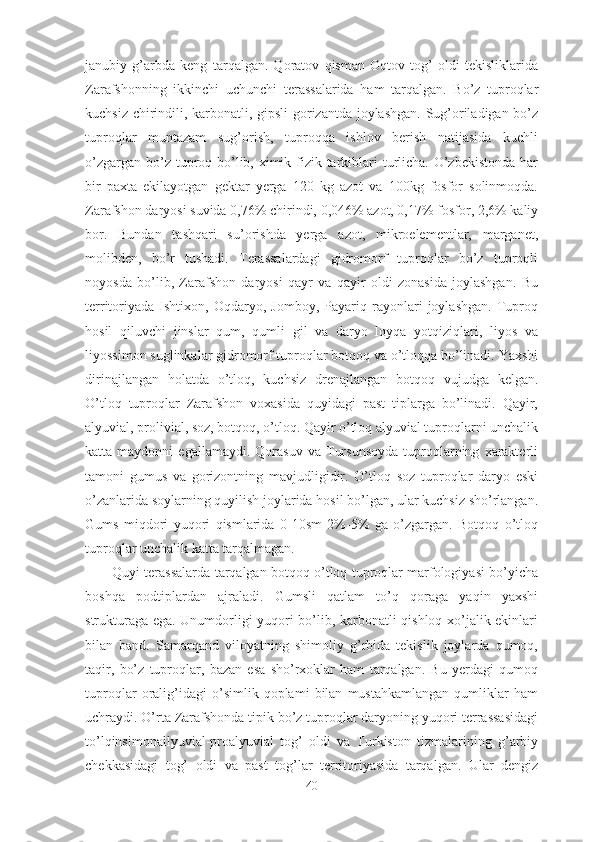 janubiy   g’arbda   keng   tarqalgan.   Qoratov   qisman   Oqtov   tog’   oldi   tekisliklarida
Zarafshonning   ikkinchi   uchunchi   terassalarida   ham   tarqalgan.   Bo’z   tuproqlar
kuchsiz chirindili, karbonatli, gipsli gorizantda joylashgan. Sug’oriladigan bo’z
tuproqlar   muntazam   sug’orish,   tuproqqa   ishlov   berish   natijasida   kuchli
o’zgargan bo’z tuproq bo’lib, ximik fizik tarkiblari turlicha. O’zbekistonda har
bir   paxta   ekilayotgan   gektar   yerga   120   kg   azot   va   100kg   fosfor   solinmoqda.
Zarafshon daryosi suvida 0,76% chirindi, 0,046% azot, 0,17% fosfor, 2,6% kaliy
bor.   Bundan   tashqari   su’orishda   yerga   azot,   mikroelementlar,   marganet,
molibden,   bo’r   tushadi.   Terassalardagi   gidromorf   tuproqlar   bo’z   tuproqli
noyosda   bo’lib,   Zarafshon   daryosi   qayr   va   qayir   oldi   zonasida   joylashgan.   Bu
territoriyada   Ishtixon,   Oqdaryo,   Jomboy,   Payariq   rayonlari   joylashgan.   Tuproq
hosil   qiluvchi   jinslar   qum,   qumli   gil   va   daryo   loyqa   yotqiziqlari,   liyos   va
liyossimon suglinkalar gidromorf tuproqlar botqoq va o’tloqqa bo’linadi. Yaxshi
dirinajlangan   holatda   o’tloq,   kuchsiz   drenajlangan   botqoq   vujudga   kelgan.
O’tloq   tuproqlar   Zarafshon   voxasida   quyidagi   past   tiplarga   bo’linadi.   Qayir,
alyuvial, prolivial, soz, botqoq, o’tloq. Qayir o’tloq alyuvial tuproqlarni unchalik
katta  maydonni   egallamaydi.   Qorasuv   va  Tursunsoyda   tuproqlarning   xarakterli
tamoni   gumus   va   gorizontning   mavjudligidir.   O’tloq   soz   tuproqlar   daryo   eski
o’zanlarida soylarning quyilish joylarida hosil bo’lgan, ular kuchsiz sho’rlangan.
Gums   miqdori   yuqori   qismlarida   0-10sm   2%-5%   ga   o’zgargan.   Botqoq   o’tloq
tuproqlar unchalik katta tarqalmagan. 
Quyi terassalarda tarqalgan botqoq o’tloq tuproqlar marfologiyasi bo’yicha
boshqa   podtiplardan   ajraladi.   Gumsli   qatlam   to’q   qoraga   yaqin   yaxshi
strukturaga ega. Unumdorligi yuqori bo’lib, karbonatli qishloq xo’jalik ekinlari
bilan   band.   Samarqand   viloyatning   shimoliy   g’rbida   tekislik   joylarda   qumoq,
taqir,   bo’z   tuproqlar,   bazan   esa   sho’rxoklar   ham   tarqalgan.   Bu   yerdagi   qumoq
tuproqlar   oralig’idagi   o’simlik   qoplami   bilan   mustahkamlangan   qumliklar   ham
uchraydi. O’rta Zarafshonda tipik bo’z tuproqlar daryoning yuqori terrassasidagi
to’lqinsimonallyuvial-proalyuvial   tog’   oldi   va   Turkiston   tizmalarining   g’arbiy
chekkasidagi   tog’   oldi   va   past   tog’lar   territoriyasida   tarqalgan.   Ular   dengiz
40 