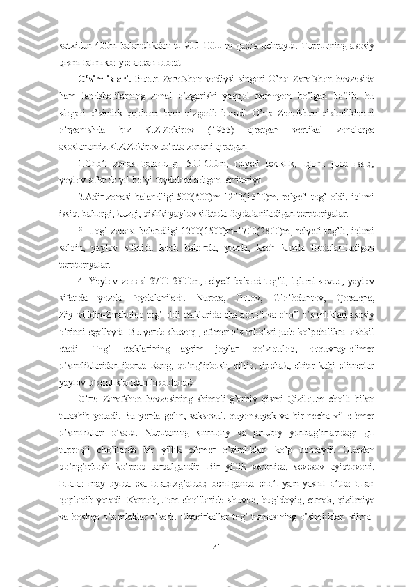 satxidan 400m balandlikdan to 900-1000 m gacha uchraydi. Tuproqning asosiy
qismi lalmikor yerlardan iborat.
O’simliklari.   Butun   Zarafshon   vodiysi   singari   O’rta   Zarafshon   havzasida
ham   landshaftlarning   zonal   o’zgarishi   yaqqol   namoyon   bo’lgan   bo’lib,   bu
singari   o’simlik   qoplami   ham   o’zgarib   boradi.   O’rta   Zarafshon   o’simliklarini
o’rganishda   biz   K.Z.Zokirov   (1955)   ajratgan   vertikal   zonalarga
asoslanamiz.K.Z.Zokirov to’rtta zonani ajratgan:
1.Cho’l   zonasi-balandligi   500-600m,   relyefi   tekislik,   iqlimi   juda   issiq,
yaylov sifatida yil bo’yi foydalaniladigan territoriya.
2.Adir  zonasi-balandligi  500(600)m-1200(1500)m, relyefi  tog’  oldi, iqlimi
issiq, bahorgi, kuzgi, qishki yaylov sifatida foydalaniladigan territoriyalar.
3. Tog’ zonasi-balandligi 1200(1500)m-1700(2800)m, relyefi tog’li, iqlimi
salqin,   yaylov   sifatida   kech   bahorda,   yozda,   kech   kuzda   fotdalaniladigan
territoriyalar.
4.   Yaylov   zonasi-2700-2800m,   relyefi   baland   tog’li,   iqlimi   sovuq,   yaylov
sifatida   yozda   foydalaniladi.   Nurota,   Oqtov,   G’o’bduntov,   Qoratepa,
Ziyoviddin-Zirabuloq tog’ oldi etaklarida chalacho’l va cho’l o’simliklari asosiy
o’rinni egallaydi. Bu yerda shuvoq , efimer o’simliklsri juda ko’pchilikni tashkil
etadi.   Tog’   etaklarining   ayrim   joylari   qo’ziquloq,   oqquvray-efimer
o’simliklaridan  iborat.  Rang,  qo’ng’irbosh,   qiltiq,  tipchak,  chitir   kabi  efimerlar
yaylov o’simliklaridan hisoblanadi.
O’rta   Zarafshon   havzasining   shimoli-g’arbiy   qismi   Qizilqum   cho’li   bilan
tutashib   yotadi.   Bu   yerda   gelin,   saksovul,   quyonsuyak   va   bir   necha   xil   efemer
o’simliklari   o’sadi.   Nurotaning   shimoliy   va   janubiy   yonbag’irlaridagi   gil
tuproqli   cho’llarda   bir   yillik   efemer   o’simliklari   ko’p   uchraydi.   Ulardan
qo’ng’irbosh   ko’proq   tarqalgandir.   Bir   yillik   veronica,   sevesov   ayiqtovoni,
lolalar   may   oyida   esa   lolaqizg’aldoq   ochilganda   cho’l   yam-yashil   o’tlar   bilan
qoplanib   yotadi.   Karnob,   Jom   cho’llarida   shuvoq,   bug’doyiq,   etmak,   qizilmiya
va boshqa  o’simlaklar  o’sadi. Chaqirkallar  tog’  tizmasining o’simliklari  xilma-
41 