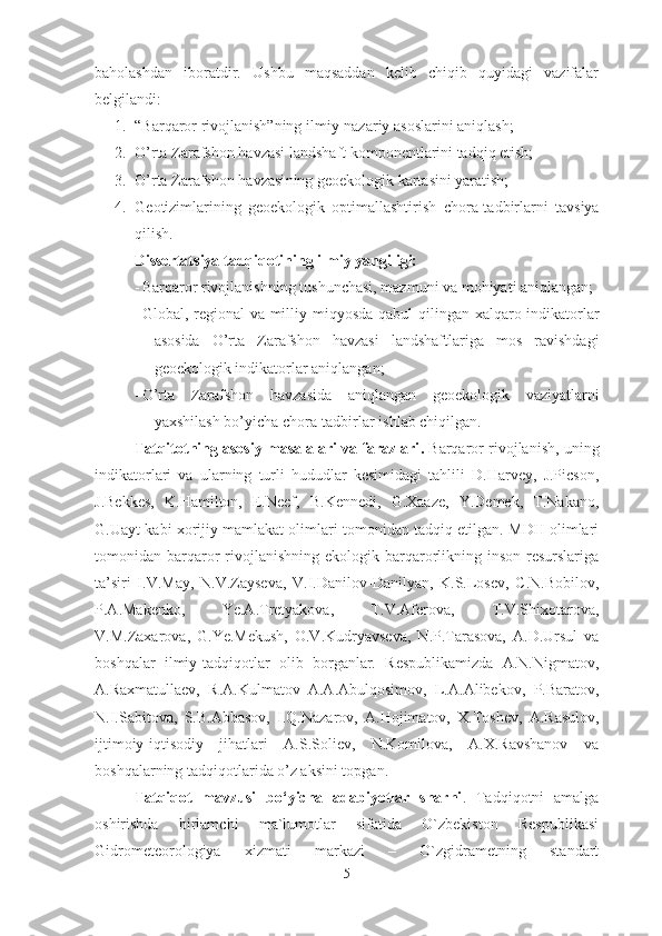 baholashdan   iboratdir.   Ushbu   maqsaddan   kelib   chiqib   quyidagi   vazifalar
belgilandi:  
1. “Barqaror rivojlanish”ning ilmiy-nazariy asoslarini  aniqlash ;
2. O’rta Zarafshon havzasi landshaft komponentlarini tadqiq etish;  
3. O’rta Zarafshon havzasi ning geoekologik kartasi n i yaratish;
4. G eotizimlarining   geoekologik   optimallashtirish   chora-tadbirlarni   tavsiya
qilish .
Dissertatsiya tadqiqotining ilmiy yangiligi:  
- B arqaror rivojlanish ning   tushunchasi,  mazmun i va  mohiyati aniqlangan;
- G lobal , regional   va milliy   miqyosda   qabul qilingan   xalqaro indikatorlar
asosida   O’rta   Zarafshon   havzasi   landshaftlariga   mos   ravishdagi
geoekologik indikatorlar  aniqlangan ;
- O’rta   Zarafshon   havzasi da   aniqlangan   geoekologik   vaziyatlarni
yaxshilash bo’yicha   chora-tadbirlar   ishlab chiqilgan.
Tatqitotning asosiy masalalari va farazlari .  Barqaror rivojlanish ,  uning
indikatorlari   va   ularning   turli   hududlar   kesimidagi   tahlili   D.Harvey,   J.Picson,
J.Bekkes,   K.Hamilton,   E.Neef,   B.Kennedi,   G.Xaaze,   Y.Demek,   T.Nakano,
G.Uayt   kabi   xorijiy mamlakat olimlari tomonidan tadqiq etilgan. MDH olimlari
tomonidan barqaror   rivojlanishning  ekologik  barqarorlikning  inson  resurslariga
ta’siri   I.V.May,   N.V.Zayseva,   V.I.Danilov-Danilyan,   K.S.Losev,   C.N.Bobilov,
P.A.Makenko,   Ye.A.Tretyakova,   T.V.Aferova,   T.V.Shixotarova,
V.M.Zaxarova,   G.Ye.Mekush,   O.V.Kudryavseva,   N.P.Tarasova,   A.D.Ursul   va
boshqalar   ilmiy-tadqiqot lar   olib   borganlar.   Respublikamizda   A.N.Nigmatov,
A.Raxmatullaev,   R.A.Kulmatov   A.A.Abulqosimov,   L.A.Alibekov,   P.Baratov,
N.I.Sabitova,   S. B. Abbasov,   I.Q.Nazarov,   A.Hojimatov,   X.Toshev,   A.Rasulov,
ijtimoiy-iqtisodiy   jihatlari   A.S.Soliev,   N.Komilova,   A.X.Ravshanov   va
boshqalarning tadqiqotlarida o’z aksini topgan. 
Tatqiqot   mavzusi   bo‘yicha   adabiyotlar   sharhi .   Tadqiqotni   amalga
oshirishda   birlamchi   ma`lumotlar   sifatida   O`zbekiston   Respublikasi
Gidrometeorologiya   xizmati   markazi   –   O`zgidrametning   standart
5 