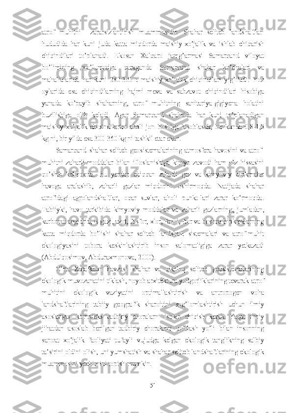 atrof   muhitni     zararsizlantirish   muammosidir.   Shahar   seliteb   landshaftlari
hududida   har   kuni   juda   katta   miqdorda   maishiy-xo’jalik   va   ishlab   chiqarish
chiqindilari   to’planadi.   Ekosan   Xalqaro   jamg’armasi   Samarqand   viloyat
bo’limining   ma’lumotiga   qaraganda   Samarqand   shahar   ko’chalari   va
mahallalarida   har   kuni   280-300   t   maishiy-xo’jalik   chiqindilari   yig’iladi.   Yoz
oylarida   esa   chiqindilarning   hajmi   meva   va   sabzavot   chiqindilari   hisobiga
yanada   ko’payib   shaharning,   atrof   muhitning   sanitariya-gigiyena   holatini
buzilishiga   olib   keladi.   Agar   Samarqand   shahrida   har   kuni   to’planadigan
maishiy-xo’jalik   chiqindilarini   aholi   jon   boshiga   hisoblasak,   bir   kunda   0,8-1,0
kg ni, bir yilda esa 300-360 kg ni tashkil etar ekan.
Samarqand   shahar   seliteb   geosistemalarining   atmosfera   havosini   va   atrof-
muhitni   zaharli   moddalar   bilan   ifloslanishiga   kimyo   zavodi   ham   o’z   hissasini
qo’shib   kelmoqda.   Bu   yerdan   chiqqan   zaharli   gaz   va   kimyoviy   birikmalar
havoga   aralashib,   zaharli   gazlar   miqdorini   oshirmoqda.   Natijada   shahar
atrofidagi   agrolandshaftlar,   oqar   suvlar,   aholi   punkt-lari   zarar   ko’rmoqda.
Tabiiyki,   havo   tarkibida   kimyoviy   moddalar   va   zaharli   gazlarning,   jumladan,
karbonat angidrid, is gazi, azot, fosfor, xlor, fenol, ftor va boshqa birikmalarning
katta   miqdorda   bo’lishi   shahar   seliteb   landshaft   sistemalari   va   atrof-muhit
ekologiyasini   tobora   keskinlashtirib   inson   salomatligiga   zarar   yetkazadi
(Abdulqosimov, Abduraxmonova, 2000).
O’rta   Zarafshon   havzasi   shahar   va   qishloq   seliteb   geosistemalarining
ekologik muvozanatini tiklash, noyob arxitektura yodgorliklarining tevarak-atrof
muhitini   ekologik   vaziyatini   optimallashtirish   va   antropogen   voha
landshaftlarining   tabiiy   geografik   sharoitini   sog’lomlashtirish   uchun   ilmiy
asoslangan   kompleks   tadbiriy   choralarni   ishlab   chiqish   kerak.   Faqat   ilmiy
jihatdan   asoslab   berilgan   tadbiriy   choralarni   qo’llash   yo’li   bilan   insonning
sanoat   xo’jalik   faoliyati   tufayli   vujudga   kelgan   ekologik   tanglikning   salbiy
ta’sirini oldini olish, uni yumshatish va shahar seliteb landshaftlarining ekologik
muammosini yechimini topish mumkin.
51 