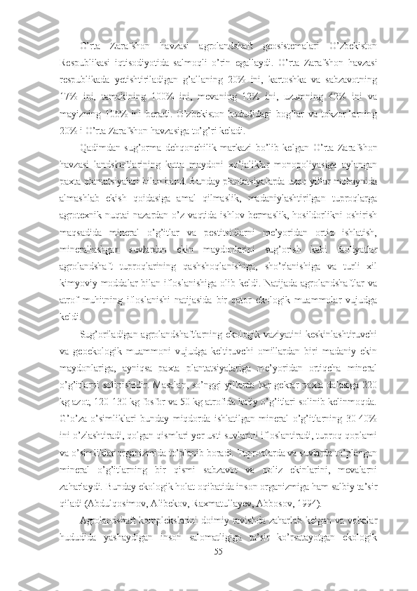 O’rta   Zarafshon   havzasi   agrolandshaft   geosistemalari   O’zbekiston
Respublikasi   iqtisodiyotida   salmoqli   o’rin   egallaydi.   O’rta   Zarafshon   havzasi
respublikada   yetishtiriladigan   g’allaning   20%   ini,   kartoshka   va   sabzavotning
17%   ini,   tamakining   100%   ini,   mevaning   12%   ini,   uzumning   42%   ini   va
mayizning   100%   ini   beradi.   O’zbekiston   hududidagi   bog’lar   va   tokzor-larning
20% i  O’rta  Zarafshon  havzasi ga to’g’ri keladi.
Qadimdan   sug’orma   dehqonchilik   markazi   bo’lib   kelgan   O’rta   Zarafshon
havzasi   landshaftlarining   katta   maydoni   xo’jaliklar   monopoliyasiga   aylangan
paxta plantatsiyalari bilan band. Bunday plantatsiyalarda uzoq yillar mobaynida
almashlab   ekish   qoidasiga   amal   qilmaslik,   madaniylashtirilgan   tuproqlarga
agrotexnik   nuqtai   nazardan  o’z   vaqtida  ishlov  bermaslik,  hosildorlikni   oshirish
maqsadida   mineral   o’g’itlar   va   pestitsidlarni   me’yoridan   ortiq   ishlatish,
minerallashgan   suvlardan   ekin   maydonlarini   sug’orish   kabi   faoliyatlar
agrolandshaft   tuproqlarining   qashshoqlanishiga,   sho’rlanishiga   va   turli   xil
kimyoviy moddalar  bilan ifloslanishiga olib keldi. Natijada agrolandshaftlar va
atrof   muhitning   ifloslanishi   natijasida   bir   qator   ekologik   muammolar   vujudga
keldi. 
Sug’oriladigan agrolandshaftlarning ekologik vaziyatini  keskinlashtiruvchi
va   geoekologik   muammoni   vujudga   keltiruvchi   omillardan   biri   madaniy   ekin
maydonlariga,   ayniqsa   paxta   plantatsiyalariga   me’yoridan   ortiqcha   mineral
o’g’itlarni   solinishidir.  Masalan,  so’nggi   yillarda  har  gektar   paxta dalasiga   220
kg azot, 120-130 kg fosfor va 50 kg atrofida kaliy o’g’itlari solinib kelinmoqda.
G’o’za   o’simliklari   bunday   miqdorda   ishlatilgan   mineral   o’g’itlarning   30-40%
ini o’zlashtiradi, qolgan qismlari yer usti suvlarini ifloslantiradi, tuproq qoplami
va o’simliklar organizmida to’planib boradi. Tuproqlarda va suvlarda to’plangan
mineral   o’g’itlarning   bir   qismi   sabzavot   va   poliz   ekinlarini,   mevalarni
zaharlaydi. Bunday ekologik holat oqibatida inson organizmiga ham salbiy ta’sir
qiladi (Abdulqosimov, Alibekov, Raxmatullayev, Abbosov, 1994).
Agrolandshaft  komplekslarini  doimiy ravishda zaharlab kelgan va vohalar
hududida   yashaydigan   inson   salomatligiga   ta’sir   ko’rsatayotgan   ekologik
55 