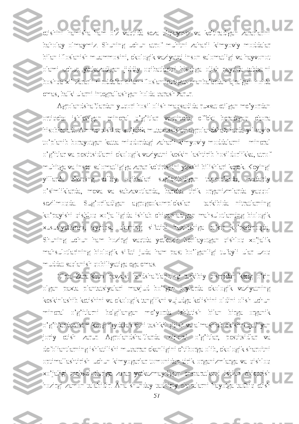 etishini   hamisha   ham   o’z   vaqtida   seza   olmaymiz   va   keltiradigan   zararlarini
baholay   olmaymiz.   Shuning   uchun   atrof   muhitni   zaharli   kimyoviy   moddalar
bilan ifloslanish muammosini, ekologik vaziyatni inson salomatligi va hayvonot
olami   uchun   yetkazadigan   jiddiy   oqibatlarini   hisobga   olish   paytida   tabiat-ni
boshqa   xil   zararli   moddalar   bilan   ifloslantiradigan   manbalardan   ajralgan   holda
emas, balki ularni integrallashgan holda qarash zarur.
Agrolandshaftlardan yuqori hosil olish maqsadida ruxsat etilgan me’yordan
ortiqcha   ishlatilgan   mineral   o’g’itlar   vaqtincha   effekt   beradigan   chora
hisoblanadi. Ammo qishloq xo’jalik mutaxassislari agrolandshaft-larda yil sayin
to’planib   borayotgan   katta   miqdordagi   zaharli   kimyoviy   moddalarni   –   mineral
o’g’itlar va pestitsidlarni ekologik vaziyatni keskin-lashtirib hosildorlikka, atrof
muhitga va inson salomatligiga zarar keltirishini yaxshi bilishlari kerak. Keyingi
yillarda   ularning   salbiy   oqibatlari   sug’oriladigan   tuproqlarda,   madaniy
o’simliklarda,   meva   va   sabzavotlarda,   barcha   tirik   organizmlarda   yaqqol
sezilmoqda.   Sug’oriladigan   agrogeokomplekslar     tarkibida   nitratlarning
ko’payishi   qishloq   xo’ja-ligida   ishlab   chiqariladigan   mahsulotlarning   biologik
xususiyatlarini,   ayniqsa   ularning   sifatini   buzilishiga   ta’sir   ko’rsatmoqda.
Shuning   uchun   ham   hozirgi   vaqtda   yetkazib   berilayotgan   qishloq   xo’jalik
mahsulotlarining   biologik   sifati   juda   ham   past   bo’lganligi   tufayli   ular   uzoq
muddat saqlanish qobiliyatiga ega emas.
O’rta   Zarafshon   havzasi   landshaftlarining   tarkibiy   qismidan   keng   o’rin
olgan   paxta   plantatsiyalari   mavjud   bo’lgan   joylarda   ekologik   vaziyatning
keskinlashib ketishini va ekologik tanglikni vujudga kelishini oldini olish uchun
mineral   o’g’itlarni   belgilangan   me’yorda   ishlatish   bilan   birga   organik
o’g’itlardan ham keng foydalanishni tashkil qilish va almashlab ekishni qat’iyan
joriy   etish   zarur.   Agrolandshaftlarda   mineral   o’g’itlar,   pestitsidlar   va
defoliantlarning ishlatilishi muqarrar ekanligini e’tiborga olib, ekologik sharoitni
optimallashtirish   uchun   kimyogarlar   tomonidan   tirik   organizmlarga   va   qishloq
xo’jaligi   mahsulotlariga   zarar   yetkazmaydigan   preparatlarni   ishlab   chiqarish
hozirgi   zamon   talabidir.   Ana   shunday   tadbiriy   choralarni   hayotga   tadbiq   etish
57 