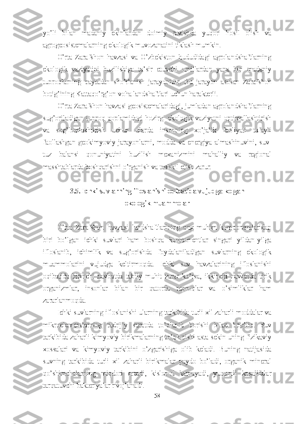 yo’li   bilan   madaniy   ekinlardan   doimiy   ravishda   yuqori   hosil   olish   va
agrogeosistemalarning ekologik muvozanatini tiklash mumkin.
O’rta   Zarafshon   havzasi   va   O’zbekiston   hududidagi   agrolandshaftlarning
ekologik   vaziyatini   buzilishiga   ta’sir   etuvchi   omillardan   yana   biri   madaniy
tuproqlarning   qaytadan   sho’rlanish   jarayonidir.   Bu   jarayon   asosan   Zarafshon
botig’ining Kattaqo’rg’on voha landshaftlari uchun harakterli. 
O’rta  Zarafshon  havzasi   geosistemalaridagi, jumladan agrolandshaftlarning
sug’oriladigan   tuproq   qoplamidagi   hozirgi   ekologik   vaziyatni   optimallashtirish
va   sog’lomlashtirish   uchun   ularda   insonning   xo’jalik   faoliyati   tufayli
faollashgan   geokimyoviy   jarayonlarni,   modda   va   energiya   almashinuvini,   suv-
tuz   balansi   qonuniyatini   buzilish   mexanizmini   mahalliy   va   regional
masshtablarda boshqarishni o’rganish va tashkil etish zarur.
3 .5. Ichki suvlarning ifloslanishi oqibatida vujudga kelgan 
ekologik muammolar
O’rta   Zarafshon   havzasi   landshaftlarining   eng   muhim   komponentlaridan
biri   bo’lgan   ichki   suvlari   ham   boshqa   komponentlar   singari   yildan-yilga
ifloslanib,   ichimlik   va   sug’orishda   foydalaniladigan   suvlarning   ekologik
muammolarini   vujudga   keltirmoqda.   Ichki   suv   havzalarining   ifloslanishi
oqibatida   birinchi   navbatda   tabiiy   muhit   zarar   ko’rsa,   ikkinchi   navbatda   tirik
organizmlar,   insonlar   bilan   bir   qatorda   tuproqlar   va   o’simliklar   ham
zararlanmoqda.
Ichki suvlarning ifloslanishi ularning tarkibida turli xil zaharli moddalar va
mikroelementlarning   tadrijiy   suratda   to’planib   borishi   bilan   bog’liq.   Suv
tarkibida zaharli kimyoviy birikmalarning to’planishi asta-sekin uning fizikaviy
xossalari   va   kimyoviy   tarkibini   o’zgarishiga   olib   keladi.   Buning   natijasida
suvning   tarkibida   turli   xil   zaharli   birikmalar   paydo   bo’ladi,   organik   mineral
qo’shimchalarning   miqdori   ortadi,   kislorod   kamayadi,   yuqumli   kasalliklar
tarqatuvchi bakteriyalar rivojlanadi.
58 