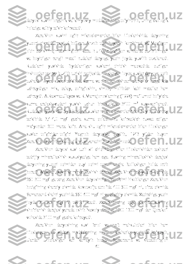 daryosi   suvini   organik   va   kimyoviy   moddalar   bilan   to’yintirib,   uning   ekologik
holatiga salbiy ta’sir ko’rsatadi.
Zarafshon   suvini   og’ir   mikroelementlar   bilan   ifloslanishida   daryoning
yuqori   qismida   mavjud   bo’lgan   Anzob   tog’   boyitish   kombinati   va   Mog’iyon
oltin qazish majmuasining roli katta. Bu ikkita tog’-kon sanoatida qazib olingan
va   boyitilgan   rangli   metall   rudalari   daryoga   yaqin   joyda   yuvilib   tozalanadi.
Rudalarni   yuvishda   foydalanilgan   suvlarni   tinitish   maqsadida   qurilgan
inshootlar tez-tez buzilib turishi natijasida ifloslangan loyqa suvlar daryoga oqib
tushadi. Loyqa suvlar tarkibida surma va oltindan tashqari ular bilan birgalikda
uchraydigan   mis,   qalay,   qo’rg’oshin,   simob,   molibden   kabi   metallar   ham
uchraydi. A.Raxmatullayev va R.Mamajonovlarning (1998) ma’lumoti bo’yicha
surma   aralash   rudani   yuvish   uchun   bir   sutkada   3400   m 3
  suv   sarflanadi.
Rudalarni yuvishda  foydalanilgan suvlar  mikroelementlar bilan boyib, ularning
tarkibida   3,4-4,0   mg/l   gacha   surma   qoladi.   Bu   ko’rsatkich   ruxsat   etilgan
me’yordan   200   marta   ko’p.   Ana   shu   og’ir   mikroelementlar   bilan   ifloslangan
suvlar   to’g’ridan-to’g’ri   Yagnob   daryosiga   quyilib,   1943   yildan   buyon
Zarafshon suvining ekologik muvozanatini buzib kelmoqda.
Zarafshon   daryosi   suvi   turli   xil   chiqindilar   bilan   ifloslanishidan   tashqari
tadrijiy   minerallashish   xususiyatiga   ham   ega.   Suvning   minerallashish   darajasi
daryoning   yuqori   oqimidan   quyi   oqimi   tomon   ancha   faollashgan   holda   ortib
boradi. Masalan, suvning minerallashish darajasi Zarafshonning yuqori oqimida
250-300 mg/l ga teng. Zarafshon daryosining o’rta oqimi hisoblangan Zarafshon
botig’ining sharqiy qismida Rovotxo’ja atrofida 400-500 mg/l ni, o’rta qismida
Samarqand shahri yaqinida 550-600 mg/l ni va g’arbiy qismida Xatirchiga yaqin
joyda   700-800   mg/l   ni   tashkil   etadi.   Zarafshonning   quyi   qismida   suvning
sho’rlanish darajasi yanada oshib Navoiy atrofida 1000-1200 mg/l dan Qorako’l
vohasida 3100 mg/l gacha ko’payadi.
Zarafshon   daryosining   suvi   fenol   va   neft   mahsulotlari   bilan   ham
ifloslangan.   Bu   xildagi   moddalarning   miqdori   shaharlar   yaqinida   ko’payib,
ulardan   uzoqlashgan   sari   kamayib   boradi.   Samarqand   va   Kattaqo’rg’on
60 