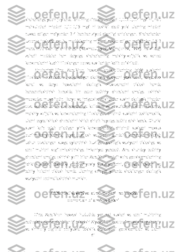 shaharlariga yaqin joylarda fenolning o’rtacha miqdori 0,002-0,004 mg/l ni, neft
mahsulotlari   miqdori   0,10-0,15   mg/l   ni   tashkil   etadi   yoki   ularning   miqdori
ruxsat   etilgan   me’yordan   2-4   barobar   ziyod   ekanligi   aniqlangan.   Shaharlardan
uzoqroq  joylarda  esa   bu  moddalarning  miqdori   ruxsat   etilgan  me’yordan  1,5-2
marta ortiq ekanligi aniqlangan (Raxmatullayev, Mamajonov, 1998). Bu xildagi
zaharli   moddalar   ham   daryoga   shaharlarning   maishiy-xo’jalik   va   sanoat
korxonalarini kuchli ifloslangan oqova suv-laridan kelib qo’shiladi.
Binobarin,   O’rta   Zarafshon   havzasi   landshaftlarining   ichki   suvlarini
ifloslanishi   oqibatida   vujudga   kelgan   ekologik   vaziyatni   yaxshilash,   irrigatsion
kanal   va   daryo   havzalarini   ekologik   muvozanatini   tiklash   hamda
barqarorlashtirish   borasida   bir   qator   tadbiriy   choralarni   amalga   oshirish
maqsadga   muvofiqdir.   Daryo   va   irrigatsion   inshootlar   suvini   ekologik   jihatdan
toza   saqlash   uchun   suv   havzalariga   kollektor   va   zovurlarning   sho’r   suvlarini,
maishiy-xo’jalik   va   korxonalarning   ifloslangan   chiqindi   suvlarini   tashlamaslik,
ularni qayta ishlash choralarini ishlab chiqib hayotga tadbiq etish kerak. Chunki
suvni   ko’p   talab   qiladigan   yirik   korxonalardagi   chiqindi   suvlarni   maxsus
qurilmalar   yordamida   qayta   tozalash   va   ularni   kundalik   zaruratda   ishlatish
uchun   tozalangan   suvga   aylantirish   buzilgan   ekologik   vaziyatni   tiklashga   va
atrof   muhitni   sog’lomlashtirishga   imkoniyat   yaratadi.   Ana   shunday   tadbiriy
choralarni amalga oshirish yo’li bilan Zarafshon botig’i voha geosistemalarining
ichki   suvlarini   dastlabki   gidrokimyoviy   xususiyatlarini,   biologik   hayotini   va
tabiiy   holatini   tiklash   hamda   ularning   so’nggi   yillarda   shakllangan   ekologik
vaziyatini optimallashtirish mumkin.
3 .6.Yer osti suvlari va  atrof - muhitni  radioaktiv
elementlar  bilan  ifloslanishi
O’rta   Zarafshon   havzasi   hududida   yer   osti   suvlari   va   atrof   muhitning
radioaktiv elementlar bilan ifloslanishi Ziyovuddin past tog’ massivining sharqiy
va   shimoliy   tog’oldi   prolyuvial   tekislik   chala   cho’l   geosistemalari   va   ularni
61 