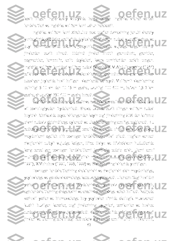 kesib   o’tgan   Ingichkasoy   vodiysida   barpo   etilgan   Ingichka   shahar   seliteb
landshaftlari va Ingichka volfram koni uchun harakterli. 
Ingichka   volfram   koni   Zirabuloq   past   tog’lar   tizmasining   janubi-sharqiy
yonbag’iridagi   adirlar   oralig’ida   joylashgan.   Volfram   rudasi   yuqori   karbon   va
quyi   perm   davrlarida   tektonik   jarayonlar   natijasida   vujudga   kelgan   otqindi
jinslardan   qazib   olinadi.   Odqindi   jinslar   biotitli   granodiorit,   granitlar,
pegmatitlar,   lamprofir,   aplit   daykalari,   kvars   tomirlaridan   tarkib   topgan.
Ingichka volfram konidagi volfram rudasi (sheelit) X.M.Abdullayevning (1964)
ta’kidlashicha   marmarlashgan   ohaktoshlarning   granodiorit   va   granitlar   bilan
tutashgan   joylarida   hosil   bo’lgan     skarnlarda   uchraydi.   Volframli   skarnlarning
qalinligi   5-10   sm   dan   10-15   m   gacha,   uzunligi   100-600   m,   ba’zan   1,5-2   km
gacha, chuqurligi 350-400 m gacha boradi.
Tog’-kon sanoatida rangli, nodir va radioaktiv metallarni qazib olishda turli
xil   texnologiyadan   foydalaniladi.   Shaxta   usulida   qazib   olingan   volfram   rudasi
boyitish fabrikasida qayta ishlangandan keyin tog’ jinslarining 90% dan ko’proq
qismi rudasiz chiqindilarga aylanadi va ular karerlarning atrofiga tashlanadi. Bu
radiatsiyali   chiqindilar   antropogen   tepaliklar   shaklida   o’nlab   va   yuzlab   gektar
maydonlarni   egallab   olib   texnogen   landshaftlarni   hosil   qiladi.   Tog’kon   sanoati
rivojlanishi   tufayli   vujudga   kelgan,   O’rta   Osiyo   va   O’zbekiston   hududlarida
keng   tarqal-gan   texnogen   landshaftlarni   kompleks   tadqiq   etish,   ularni   atrof
muhitga   ta’siri   va   rekultivatsiya   qilish   masalalari   A.A.Abdulqosimov   (1990,
1991), X.Vohobov (1990, 1995, 1997) va boshqalarning ishlarida yoritilgan.
Texnogen landshaftlarining shakllanishi va rivojlanishi ekin maydonlariga,
yaylovlarga va geoekosistemalarga katta zarar yetkazadi. Ular atrofdagi hosildor
yerlarni   qishloq   xo’jaligida   foydalanishga   yaroqsiz   yerlarga   aylantirib,
agrolandshaftlarning chegarasini va arealini qisqarishiga sabab bo’ladi. Natijada
serhosil   yerlar   va   biomassalarga   boy   yaylovlar   o’rnida   ekologik   muvozanati
kuchli   buzilgan   karerlar,   tog’   jinslarining   uyumlari,   terrikonlar   va   boshqa
turdagi   neolandshaftlar   vujudga   keladi.   Karerlar   atrofida   to’planib   qolgan   tog’
jinslari  va ularning tarkibidagi  radioaktiv elementlar  atrof  muhitni  ifloslantirib,
62 