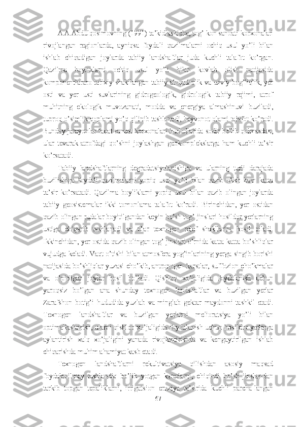 A.A.Abdulqosimovning (1991) ta’kidlashicha, tog’ kon sanoati korxonalari
rivojlangan   regionlarda,   ayniqsa   foydali   qazilmalarni   ochiq   usul   yo’li   bilan
ishlab   chiqadigan   joylarda   tabiiy   landshaftlar   juda   kuchli   talafot   ko’rgan.
Qazilma   boyliklarni   ochiq   usul   yo’li   bilan   kovlab   olish   natijasida
komponentlararo tarixiy shakllangan tabiiy aloqadorlik va uzviy bog’liqlik, yer
osti   va   yer   usti   suvlarining   gidrogeologik,   gidrologik   tabiiy   rejimi,   atrof
muhitning   ekologik   muvozanati,   modda   va   energiya   almashinuvi   buziladi,
tuproq-o’simlik qoplami yo’q qilinib tashlanadi, hayvonot olami talafot ko’radi.
Bunday jarayonlar faqat sanoat korxonalari hududlarida sodir bo’lib qolmasdan,
ular   tevarak-atrofdagi   qo’shni   joylashgan   geokomplekslarga   ham   kuchli   ta’sir
ko’rsatadi. 
Tabiiy   landshaftlarning   degradatsiyalanishiga   va   ularning   turli   darajada
buzilishiga   foydali   qazilmalarni   yopiq   usul   yo’li   bilan   qazib   olish   ham   katta
ta’sir   ko’rsatadi.   Qazilma   boyliklarni   yopiq   usul   bilan   qazib   olingan   joylarda
tabiiy   geosistemalar   ikki   tomonlama   talafot   ko’radi.   Birinchidan,   yer   ostidan
qazib olingan rudalar boyitilgandan keyin bo’sh tog’ jinslari hosildor yerlarning
ustiga   chiqarib   tashlanadi   va   ular   texnogen   relef   shakllarini   hosil   qiladi.
Ikkinchidan, yer ostida qazib olingan tog’ jinslari o’rnida katta-katta bo’shliqlar
vujudga keladi. Vaqt o’tishi bilan atmosfera yog’inlarining yerga singib borishi
natijasida bo’shliqlar yuzasi cho’kib, antropogen karstlar, suffozion cho’kmalar
va   o’pirilgan   joylar   hosil   bo’ladi.   Qishloq   xo’jaligida   foydalanish   uchun
yaroqsiz   bo’lgan   ana   shunday   texnogen   landshaftlar   va   buzilgan   yerlar
Zarafshon   botig’i   hududida   yuzlab   va   minglab   gektar   maydonni   tashkil   etadi.
Texnogen   landshaftlar   va   buzilgan   yerlarni   melioratsiya   yo’li   bilan
optimallashtirish, ularni qishloq xo’jaligida foydalanish uchun hosildor yerlarga
aylantirish   xalq   xo’jaligini   yanada   rivojlantirishda   va   kengaytirilgan   ishlab
chiqarishda muhim ahamiyat kasb etadi.
Texnogen   landshaftlarni   rekultivatsiya   qilishdan   asosiy   maqsad
foydalanilmay   tashlandiq   bo’lib   yotgan   karerlarni,   chiqindi   bo’sh   jinslar-dan
tarkib   topgan   tepaliklarni,   irrigatsion   eroziya   ta’sirida   kuchli   parcha-langan
67 