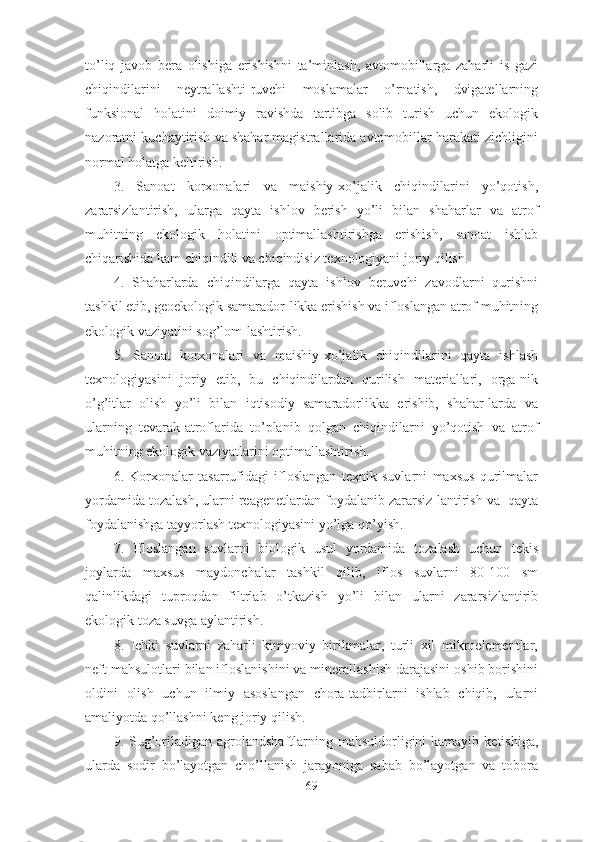 to’liq   javob   bera   olishiga   erishishni   ta’minlash,   avtomobillarga   zaharli   is   gazi
chiqindilarini   neytrallashti-ruvchi   moslamalar   o’rnatish,   dvigatellarning
funksional   holatini   doimiy   ravishda   tartibga   solib   turish   uchun   ekologik
nazoratni kuchaytirish va shahar magistrallarida avtomobillar harakati zichligini
normal holatga keltirish.
3.   Sanoat   korxonalari   va   maishiy-xo’jalik   chiqindilarini   yo’qotish,
zararsizlantirish,   ularga   qayta   ishlov   berish   yo’li   bilan   shaharlar   va   atrof
muhitning   ekologik   holatini   optimallashtirishga   erishish,   sanoat   ishlab
chiqarishida kam chiqindili va chiqindisiz texnologiyani joriy qilish.
4.   Sh aharlarda   chiqindilarga   qayta   ishlov   beruvchi   zavodlarni   qurishni
tashkil etib, geoekologik samarador-likka erishish va ifloslangan atrof muhitning
ekologik vaziyatini sog’lom-lashtirish.
5.   Sanoat   korxonalari   va   maishiy-xo’jalik   chiqindilarini   qayta   ishlash
texnologiyasini   joriy   etib,   bu   chiqindilardan   qurilish   materiallari,   orga-nik
o’g’itlar   olish   yo’li   bilan   iqtisodiy   samaradorlikka   erishib,   shahar-larda   va
ularning   tevarak-atroflarida   to’planib   qolgan   chiqindilarni   yo’qotish   va   atrof
muhitning ekologik vaziyatlarini optimallashtirish.
6.   Korxonalar   tasarrufidagi   ifloslangan   texnik   suvlarni   maxsus   qurilmalar
yordamida tozalash, ularni reagenetlardan foydalanib zararsiz-lantirish va  qayta
foydalanishga tayyorlash texnologiyasini yo’lga qo’yish.
7.   Ifloslangan   suvlarni   biologik   usul   yordamida   tozalash   uchun   tekis
joylarda   maxsus   maydonchalar   tashkil   qilib,   iflos   suvlarni   80-100   sm
qalinlikdagi   tuproqdan   filtrlab   o’tkazish   yo’li   bilan   ularni   zararsizlantirib
ekologik toza suvga aylantirish.
8.   Ichki   suvlarni   zaharli   kimyoviy   birikmalar,   turli   xil   mikroelementlar,
neft mahsulotlari bilan ifloslanishini va minerallashish darajasini oshib borishini
oldini   olish   uchun   ilmiy   asoslangan   chora-tadbirlarni   ishlab   chiqib,   ularni
amaliyotda qo’llashni keng joriy qilish.
9 . Sug’oriladigan  agrolandshaftlarning  mahsuldorligini  kamayib  ketishiga,
ularda   sodir   bo’layotgan   cho’llanish   jarayoniga   sabab   bo’layotgan   va   tobora
69 