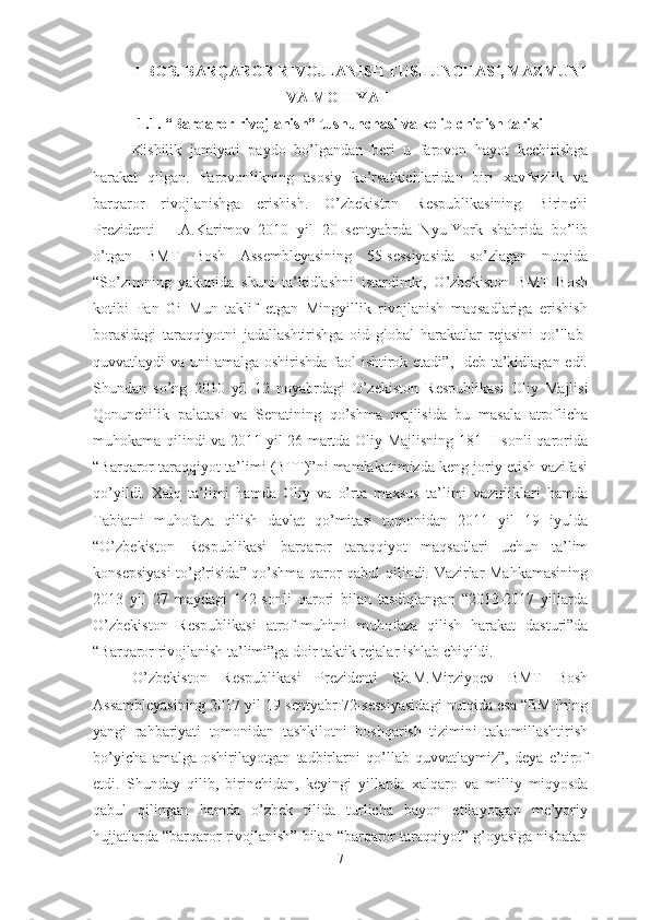 I -BOB .   BARQAROR RIVOJLANIS H  TUS H UNC H ASI,  MAZMUN I
VA  MOHIYATI
1.1. “Barqaror rivojlanish” tushunchasi va kelib chiqish tarixi
Kishilik   jamiyati   paydo   bo’lgandan   beri   u   farovon   hayot   kechirishga
harakat   qilgan.   Farovonlikning   asosiy   ko’rsatkichlaridan   biri   xavfsizlik   va
barqaror   rivojlanishga   erishish.   O’zbekiston   Respublikasining   Birinchi
Prezidenti     I.A.Karimov   2010   yil   20   sentyabrda   Nyu-York   shahrida   bo’lib
o’tgan   BMT   Bosh   Assembleyasining   55-sessiyasida   so’zlagan   nutqida
“So’zimning   yakunida   shuni   ta’kidlashni   istardimki,   O’zbekiston   BMT   Bosh
kotibi   Pan   Gi   Mun   taklif   etgan   Mingyillik   rivojlanish   maqsadlariga   erishish
borasidagi   taraqqiyotni   jadallashtirishga   oid   global   harakatlar   rejasini   qo’llab-
quvvatlaydi va uni amalga oshirishda faol ishtirok etadi”,   deb ta’kidlagan edi.
Shundan   so’ng   2010   yil   12   noyabrdagi   O’z ekiston   Respublikasi   Oliy   Majlisi
Qonunchilik   palatasi   va   Senatining   qo’shma   majlisida   bu   masala   atroflicha
muhokama qilindi va 2011 yil 26 martda Oliy Majlisning 181-II-sonli qarorida
“Barqaror taraqqiyot ta’limi (BTT)”ni mamlakatimizda keng joriy etish vazifasi
qo’yildi.   Xalq   ta’limi   hamda   Oliy   va   o’rta   maxsus   ta’limi   vazirliklari   hamda
Tabiatni   muhofaza   qilish   davlat   qo’mitasi   tomonidan   2011   yil   19   iyulda
“O’z bekiston   Respublikasi   barqaror   taraqqiyot   maqsadlari   uchun   ta’lim
konsepsiyasi  to’g’risida” qo’shma qaror qabul qilindi. Vazirlar Mahkamasining
2013   yil   27   maydagi   142-sonli   qarori   bilan   tasdiqlangan   “2013-2017   yillarda
O’z bekiston   Respublikasi   atrof-muhitni   muhofaza   qilish   harakat   dasturi”da
“Barqaror rivojlanish ta’limi”ga doir taktik rejalar ishlab chiqildi. 
O’z bekiston   Respublikasi   Prezidenti   Sh.M.Mirziyoev   BMT   Bosh
Assambleyasining 2017 yil 19 sentyabr 72-sessiyasidagi nutqida esa “BMTning
yangi   rahbariyati   tomonidan   tashkilotni   boshqarish   tizimini   takomillashtirish
bo’yicha   amalga   oshirilayotgan   tadbirlarni   qo’llab-quvvatlaymiz”,   deya   e’tirof
etdi.   Shunday   qilib,   birinchidan,   keyingi   yillarda   xalqaro   va   milliy   miqyosda
qabul   qilingan   hamda   o’zbek   tilida   turlicha   bayon   etilayotgan   me’yoriy
hujjatlarda “barqaror rivojlanish” bilan “barqaror taraqqiyot” g’oyasiga nisbatan
7 