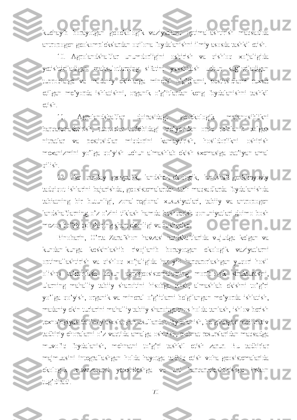 kuchayib   borayotgan   geoekologik   vaziyatlarni   optimallashtirish   maqsadida
antropogen geokomplekslardan oqilona foydalanishni ilmiy asosda tashkil etish.
10.   Agrolandshaftlar   unumdorligini   oshirish   va   qishloq   xo’jaligida
yetishtiriladigan   mahsulotlarning   sifatini   yaxshilash   uchun   sug’oriladigan
tuproqlarga   va   madaniy   ekinlarga   mineral   o’g’itlarni,   pestitsidlarni   ruxsat
etilgan   me’yorda   ishlatishni,   organik   o’g’itlardan   keng   foydalanishni   tashkil
etish.
1 1 .   Agrolandshaftlar   doirasidagi   geoekologik   mutanosiblikni
barqarorlashtirish,   tuproqlar   tarkibidagi   me’yoridan   ortiq   to’planib   qolgan
nitratlar   va   pestitsidlar   miqdorini   kamaytirish,   hosildorlikni   oshirish
mexanizmini   yo’lga   qo’yish   uchun   almashlab   ekish   sxemasiga   qat’iyan   amal
qilish.
1 2 .   Har   qanday   geografik,   landshaft-ekologik,   landshaft-geokimyoviy
tadqiqot   ishlarini   bajarishda,   geosistemalardan   turli   maqsadlarda   foydalanishda
tabiatning   bir   butunligi,   zonal-regional   xususiyatlari,   tabiiy   va   antropogen
landshaftlarning  o’z-o’zini   tiklash   hamda  boshqarish   qonuniyatlari  doimo  bosh
mezon bo’lib qolishining shart ekanligi va boshqalar.
Binobarin,   O’rta   Zarafshon   havzasi   landshaftlarida   vujudga   kelgan   va
kundan-kunga   keskinlashib   rivojlanib   borayotgan   ekologik   vaziyatlarni
optimallashtirish   va   qishloq   xo’jaligida   har   yili   barqarorlashgan   yuqori   hosil
olishni   ta’minlash   uchun   agrogeosistemalarning   morfologik   strukturasini,
ularning   mahalliy   tabiiy   sharoitini   hisobga   olish,   almashlab   ekishni   to’g’ri
yo’lga   qo’yish,   organik   va   mineral   o’g’itlarni   belgilangan   me’yorda   ishlatish,
madaniy ekin turlarini mahalliy tabiiy sharoitga mos holda tanlash, ishlov berish
texnologiyasida ilmiy asoslangan usullardan foydalanish, belgilangan meliorativ
tadbiriy choralarni o’z vaqtida amalga oshirish, mehnat resurslaridan maqsadga
muvofiq   foydalanish,   mehnatni   to’g’ri   tashkil   etish   zarur.   Bu   tadbirlar
majmuasini   integrallashgan   holda   hayotga   tadbiq   etish   voha   geosistemalarida
ekologik   muvozanatni   yaxshilashga   va   uni   barqarorlashtirishga   imkon
tug’diradi.
70 