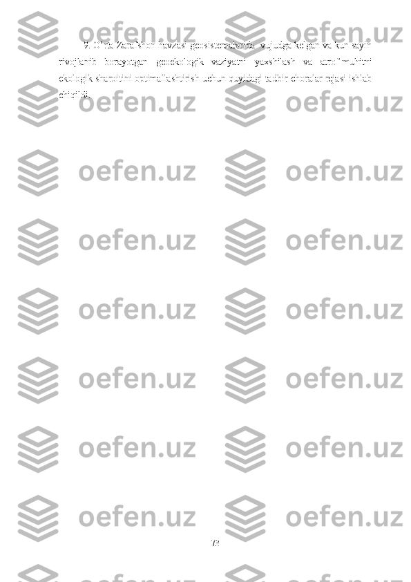 9.   O’rta  Zarafshon  havzasi  geosistemalarida    vujudga kelgan va kun sayin
rivojlanib   borayotgan   geo ekologik   vaziyatni   yaxshilash   va   atrof-muhitni
ekologik sharoitini optimallashtirish uchun quyidagi tadbir-choralar rejasi ishlab
chiqildi .
73 