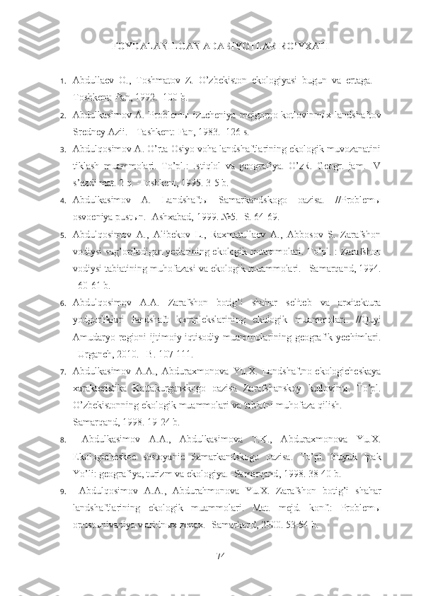 FOYDALANILGAN ADABIYOTLAR RO’YXATI
1. Abdullaev   O.,   Toshmatov   Z.   O’zbekiston   ekologiyasi   bugun   va   ertaga.   -
Toshkent: Fan, 1992. -100 b.
2. Abdulkasimov   A.   Problem ы   izucheniya   mejgorno-kotlovinn ы x   landshaftov
Sredney Azii. --Tashkent: Fan, 1983. -126 s.
3. Abdulqosimov A. O’rta Osiyo voha landshaftlarining ekologik muvozanatini
tiklash   muammolari.   To’pl.:   Istiqlol   va   geografiya.   O’zR.   Geogr.   jam.   IV
s’ezdi mat. 2 q. -Toshkent, 1995.  3-5 b.
4. Abdulkasimov   A.   Landshaft ы   Samarkandskogo   oazisa.   //Problem ы
osvoeniya pust ы n. -Ashxabad, 1999.  №5. -S. 64-69.
5. Abdulqosimov   A.,   Alibekov   L.,   Raxmatullaev   A.,   Abbosov   S.   Zarafshon
vodiysi sug’oriladigan yerlarining ekologik muammolari.   To ’ pl . :   Zarafshon
vodiysi   tabiatining   muhofazasi   va   ekologik   muammolari . – Samarqand , 1994.
–60-61  b . 
6. Abdulqosimov   A . A .   Zarafshon   botig ’ i   shahar   seliteb   va   arxitektura
yodgorliklari   landshaft   komplekslarining   ekologik   muammolari .   // Quyi
Amudaryo   regioni   ijtimoiy - iqtisodiy   muammolarining   geografik   yechimlari .
– Urganch , 2010. – B . 107-111.
7. Abdulkasimov   A . A .,   Abduraxmonova   Yu . X .   Landshaftno - ekologicheskaya
xarakteristika   Kattakurganskogo   oazisa   Zarafshanskoy   kotlovin ы.   To ’ pl .
O ’ zbekistonning   ekologik   muammolari   va   tabiatni   muhofaza   qilish .              -
Samarqand, 1998. 19-24 b.
8.   Abdulkasimov   A.A.,   Abdulkasimova   T.K.,   Abduraxmonova   Yu.X.
Ekologicheskoe   sostoyanie   Samarkandskogo   oazisa.   To ’ pl .   Buyuk   Ipak
Yo ’ li :  geografiya ,  turizm   va   ekologiya . - Samarqand , 1998. 38-40 b.
9.   Abdulqosimov   A . A .,   Abdurahmonova   Yu . X .   Zarafshon   botig ’ i   shahar
landshaftlarining   ekologik   muammolari .   Mat.   mejd.   konf.:   Problem ы
opust ы nivaniya v aridn ы x zonax. -Samarkand, 2000. 53-54 b.
74 