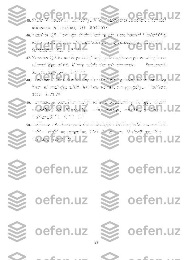 45. Shufan V. Pestitsid ы  i udobreniya. V kn.: Ekologicheskie ocherki o prirode i
cheloveke. -M.: Progress, 1988. -S.562-578.
46. Yarashev   Q.S.   Texnogen   chiqindilarining   atmosfera   havosini   ifloslanishiga
va inson salomatligiga ta’siri. //O’zbekistonning geoekologik muammolari. -
Samarqand, 2005. –B. 61-64.
47. Yarashev   Q.S.Surxondaryo   botig’idagi   geoekologik   vaziyat   va   uning   inson
salomatligiga   ta’siri.   //Ilmiy   tadqiqotlar   axborotnomasi.     –   Samarqand:
SamDU, 2008, №1. –B. 61-63.
48. Hamroeva F. O’rta Zarafshon agrolandshaftlarining ekologik holati va uning
inson   salomatligiga   ta’siri.   //Ko’xna   va   navqiron   geografiya.   –Toshkent,
2009. –B. 72-73
49. Hamroeva   F.   Zarafshon   botig’i   voha   landshaftlarining   ekologik   holatini
optimallashtirish.   //Geografiya:   tarix,   nazariya,   metodlar,   amaliyot.   –
Toshkent, 2010. –B. 101-102.
50. Hoshimov   J.A.   Samarqand   shahri   ekologik   holatining   ba’zi   muammolari.
To’pl.:   Istiqlol   va   geografiya.   O’zR   Geogr.   jam.   IV-s’ezdi   mat.   2   q.   -
Toshkent, 1995.  31-33 b.
78 