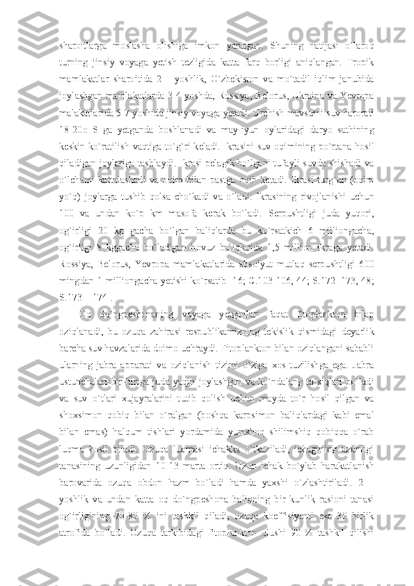 sharoitlarga   moslasha   olishiga   imkon   yaratgan.   Shuning   natijasi   o`laroq
turning   jinsiy   voyaga   yetish   tezligida   katta   farq   borligi   aniqlangan.   Tropik
mamlakatlar   sharoitida   2   –   yoshlik,   O`zbekiston   va   mo`tadil   iqlim   janubida
joylashgan mamlakatlarda 3-4 yoshda, Rossiya, Belorus, Ukraina va Yevropa
malakatlarida 5-7 yoshida jinsiy voyaga yetadi. Urchish mavsumi suv harorati
18-20o   S   ga   yetganda   boshlanadi   va   may-iyun   oylaridagi   daryo   sathining
keskin ko`ratilish vaqtiga to`g`ri keladi. Ikrasini suv oqimining po`rtana hosil
qiladigan joylariga tashlaydi. Ikrasi pelagik bo`lgani tufayli suvda shishadi va
o`lchami   kattalashadi   va   oqim   bilan   pastga   oqib   ketadi.   Ikrasi   turg`un   (oqim
yo`q)   joylarga   tushib   qolsa   cho`kadi   va   o`ladi.   Ikrasining   rivojlanishi   uchun
100   va   undan   ko`p   km   masofa   kerak   bo`ladi.   Serpushtligi   juda   yuqori,
og`irligi   20   kg   gacha   bo`lgan   baliqlarda   bu   ko`rsatkich   6   milliongacha,
og`irligi   8   kggacha   bo`ladigan   hovuz   baliqlarida   1,5   million   ikraga   yetadi.
Rossiya,   Belorus,   Yevropa   mamlakatlarida   absolyut   mutlaq   serpushtligi   600
mingdan 1 milliongacha yetishi  ko`rsatib [16; C.103-106, 44;  S.172–173, 48;
S.173 – 174]. 
Oq   do`ngpeshonaning   voyaga   yetganlari   faqat   fitoplankton   bilan
oziqlanadi,   bu   ozuqa   zahirasi   respublikamizning   tekislik   qismidagi   deyarlik
barcha suv havzalarida doimo uchraydi. Fitoplankton bilan oziqlangani sababli
ularning   jabra   apparati   va   oziqlanish   tizimi   o`ziga   xos   tuzilishga   ega.   Jabra
ustunchalari   bir-biriga   juda   yaqin   joylashgan   va   ko`ndalang   to`siqlari   bo`ladi
va   suv   o`tlari   xujayralarini   tutib   qolish   uchun   mayda   to`r   hosil   qilgan   va
shoxsimon   qobiq   bilan   o`ralgan   (boshqa   karpsimon   baliqlardagi   kabi   emal
bilan   emas)   halqum   tishlari   yordamida   yumshoq   shilimshiq   qobiqqa   o`rab
luqma   hosil   qiladi.   Ozuqa   luqmasi   ichakka   o`tkaziladi,   ichagining   uzunligi
tanasining   uzunligidan   10-13   marta   ortiq.   Uzun   ichak   bo`ylab   harakatlanish
barovarida   ozuqa   obdon   hazm   bo`ladi   hamda   yaxshi   o`zlashtiriladi.   2   –
yoshlik   va   undan   katta   oq   do`ngpeshona   baliqning   bir   kunlik   rasioni   tanasi
og`irligining   70-80   %   ini   tashkil   qiladi,   ozuqa   koeffisiyenti   esa   30   birlik
atrofida   bo`ladi.   Ozuqa   tarkibidagi   fitoplankton   ulushi   90   %   tashkil   qilishi
11 