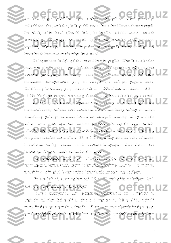 «gullab»   qolgan   yashil   va   loyqa   suvlarni   filtrlaydi   va   suvni   yoppasiga
gullashidan, shu jumladan, ko`k-yashil suv o`tlari bilan ifloslanishdan asraydi.
Bu   yirik,   to`da   hosil   qiluvchi   baliq   bo`lganligi   sababli   uning   tozalash
samadorligi   juda   yuqori   va   har-xil   tipdagi   suv   havzalari,   shu   jumladan,
xiyobon,   rekreasiya   zonalari,   irrigasion   va   energetik   maqsadlardagi   suv
havzalarida ham muhim ahamiyat kasb etadi.
Do`ngpeshona   balig`i   go`shti   mazali   hamda   yog`lik.  Diyetik   oziqlarning
muhim va qimmatbaho obyekti bo`lishi mumkin. Do`ngpeshona baliq chuchuk
suvlarda   yashaydigan   va   dengiz   baliqlariga   o`xshab   qondagi   xolesterin
moddasini   kamaytiruvchi   yog`   moddasiga   ega   bo`lgan   yagona   baliq.
Go`shtining tarkibidagi yog` miqdori 4,5 do 23,5%, o`rtacha miqdori — 8,3—
13,1%. Yog`lilik darajasi tanasining o`lchamlari oshishi bilan ko`payib boradi.
Oq   do`ngpeshonalardan   foydalanishdagi   asosiy   cheklov   uning   barcha
mamlakatlarning ko`plab suv havzalarida o`z-o`zidan tabiiy ko`payishi uchun
sharoitning   yo`qligi   sanaladi.   Ushbu   tur   pelagofil   ularning   tabiiy   urchishi
uchun   uzoq   masofaga   suv   oqimining   keskin   ko`payishi   talab   etiladi.
Urug`langan   ikra   shishib   suv   yuzasiga   chiqadi   va   suv   oqimi   bilan   100
kmgacha masofani bosib o`tadi [32; B.136]. Shunday qilib bu baliq to`dasini,
hovuzlarda   sun`iy   usulda   olinib   parvarishlanayotgan   chavoqlarini   suv
havzasiga o`tkazish orqali saqlab turish mumkin. 
Tez   o`sadigan,   to`da   hosil   qiluvchi,   pelagik   baliq   bo`lib   o`lkan
hajmlargacha   kattalashadi,   ayrim   holatlarda   tanasining   uzunligi   1,5   metr   va
tanasining og`irligi 70 kgdan ortiq o`lchamlarda uchrashi qayd etilgan. 
Iliq   suv   balig`i,   suvining   harorati   0.5-38   °C   oralig`ida   bo`ladigan,   ko`l,
suv ombori, yirik dar yo larda yashaydi. 
Dunyo   adabiyotida   turli   geografik   sharoitlarda   oq   do ngpeshonaʼ
urg ochi   baliqlari   2-6   yoshida,   chipor   do ngpeshona   2-8   yoshida   birinchi	
ʼ ʼ
marta jinsiy voyaga yetishi ko rsatib o tilgan. Umuman olganda jinsiy voyaga	
ʼ ʼ
yetish   tezligida   to g ri   bog liqlik   bor:   suv   harorati   qanchalik   sovuq   bo lgan	
ʼ ʼ ʼ ʼ
13 