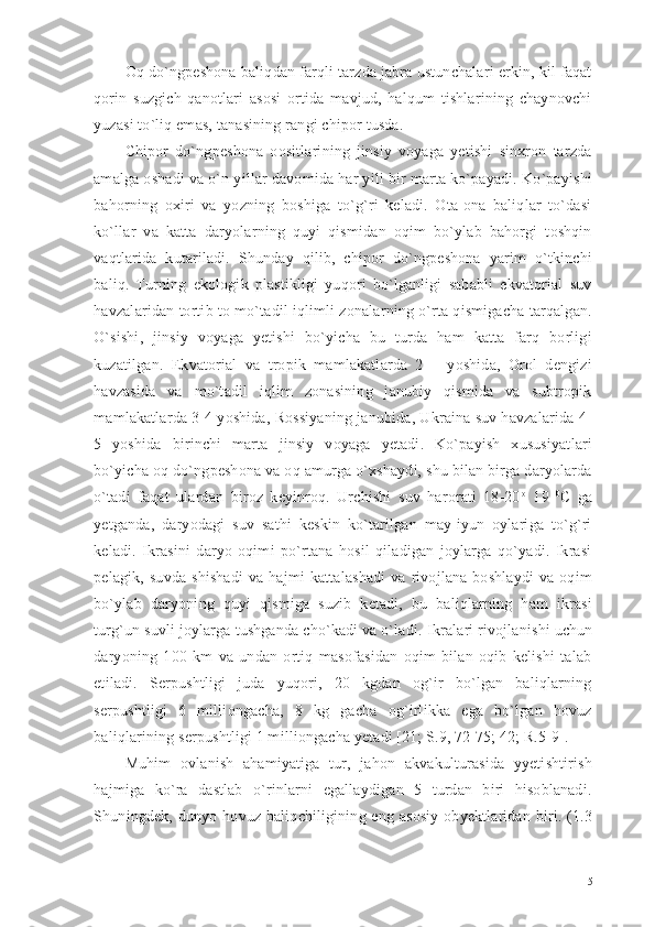 Oq do`ngpeshona baliqdan farqli tarzda jabra ustunchalari erkin, kil faqat
qorin   suzgich   qanotlari   asosi   ortida   mavjud,   halqum   tishlarining   chaynovchi
yuzasi to`liq emas, tanasining rangi chipor tusda. 
Chipor   do`ngpeshona   oositlarining   jinsiy   voyaga   yetishi   sinxron   tarzda
amalga oshadi va o`n yillar davomida har yili bir marta ko`payadi. Ko`payishi
bahorning   oxiri   va   yozning   boshiga   to`g`ri   keladi.   Ota-ona   baliqlar   to`dasi
ko`llar   va   katta   daryolarning   quyi   qismidan   oqim   bo`ylab   bahorgi   toshqin
vaqtlarida   kutariladi.   Shunday   qilib,   chipor   do`ngpeshona   yarim   o`tkinchi
baliq.   Turning   ekologik   plastikligi   yuqori   bo`lganligi   sababli   ekvatorial   suv
havzalaridan tortib to mo`tadil iqlimli zonalarning o`rta qismigacha tarqalgan.
O`sishi,   jinsiy   voyaga   yetishi   bo`yicha   bu   turda   ham   katta   farq   borligi
kuzatilgan.   Ekvatorial   va   tropik   mamlakatlarda   2   –   yoshida,   Orol   dengizi
havzasida   va   mo`tadil   iqlim   zonasining   janubiy   qismida   va   subtropik
mamlakatlarda 3-4 yoshida, Rossiyaning janubida, Ukraina suv havzalarida 4-
5   yoshida   birinchi   marta   jinsiy   voyaga   yetadi.   Ko`payish   xususiyatlari
bo`yicha oq do`ngpeshona va oq amurga o`xshaydi, shu bilan birga daryolarda
o`tadi   faqat   ulardan   biroz   keyinroq.   Urchishi   suv   harorati   18-20 o
  19   0
C   ga
yetganda,   daryodagi   suv   sathi   keskin   ko`tarilgan   may-iyun   oylariga   to`g`ri
keladi.   Ikrasini   daryo   oqimi   po`rtana   hosil   qiladigan   joylarga   qo`yadi.   Ikrasi
pelagik,   suvda   shishadi   va  hajmi   kattalashadi   va   rivojlana   boshlaydi   va   oqim
bo`ylab   daryoning   quyi   qismiga   suzib   ketadi,   bu   baliqlarning   ham   ikrasi
turg`un suvli joylarga tushganda cho`kadi va o`ladi.  Ikralari rivojlanishi uchun
daryoning   100   km   va   undan   ortiq   masofasidan   oqim   bilan   oqib   kelishi   talab
etiladi.   Serpushtligi   juda   yuqori,   20   kgdan   og`ir   bo`lgan   baliqlarning
serpushtligi   6   milliongacha,   8   kg   gacha   og`irlikka   ega   bo`lgan   hovuz
baliqlarining serpushtligi 1 milliongacha yetadi [21; S.9, 72-75; 42; R.5-9]. 
Muhim   ovlanish   ahamiyatiga   tur,   jahon   akvakulturasida   yyetishtirish
hajmiga   ko`ra   dastlab   o`rinlarni   egallaydigan   5   turdan   biri   hisoblanadi.
Shuningdek, dun yo   hovuz baliqchiligining eng asosiy  obyektlaridan biri. (1.3
15 