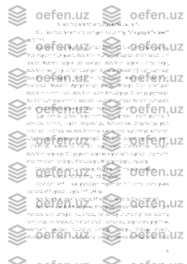 2. Tadqiqot sharoitlari, obyekti va usullari .
2.1.   Tadqiqot   ishlari   olib   borilgan   hududning   fizik-geografik   tavsifi
va iqlimi .
Zarafshon   o`sha   Machcho   tog`idan   (5960   m.)   boshlanib   ulkan   uzunligi
24,7   maydoni   40,8   yaxob,   Zarafshon   muzligining   tagidan   chiqib   keladi.   Uni
dastlab   Machcho   daryosi   deb   atashgan.   Zarafshon   daryosi   :   O`rta   Osiyo,
Zarafshon   va   Oloy   to`lari   tutashgan   Ko`ksuv   (Mastchoh)   tog`   tuginidagi
Zarafshon   muzligidan   2772,5   m   balandlikdan   Mastchoh   nomi   bilan
boshlanadi.   Mastchoh   Ayniyqishlog`i   yonida   Fandaryo   bilan   qo`shilgach
Zarafshon   nomini   oladi.   Zarafshon   qadim   Amudaryoga   20   km   ga   yetmasdan
Sandiqli qumligiga shimilib ketar edi. Uzunligi muzlikdan Sandiqli qumigacha
751 km edi.Daryoning suv yig`adigan maydoni 12374 km 2
.
Quyi   qismida   Qorako`ldaryo   nomini   olib,   Qorako`l   shahri   yaqinida   2
tarmoqqa   bo`linib,   Toyqir   Dengizko`lga,   Sarbozor   esa   Chigarko`lga   yetib
borar   edi.   Endilikda   esa   Zarafshonning   suvi   ko`plab   sug`orishga   sarflanishi
tufayli   daryo   u   yerga   yetib   bormaydi.   Zarafshon   daryosining   tog`li   qismi
Tojikistonga   Ravatxo`ja   tog`idan   quyi   qismi   O`zbekistonga   qaraydi.
Zarafshon daryosiga 200 ga yaqin daryo va soylar kelib quyiladi. Eng muhim
chap irmoqlari: Fandaryo, Kishtutdaryo, Mog`iyondaryo, Urgutsoy.
O`ng irmoqlari: Rom, Tursinsoy, Kattasoy. To`lin suv iyun-avgust.
Suv sarfi Rovotxo`ja to`g`onida 165 m 3
 g/sek.
Oqiziqlar 1 km 2
suv   yig`adigan   maydondan   401   tonna   oqiziq   yuvsa
tog`larda 943 t yetadi. Loyqa 1m 3
 0,88 kg.
Zarafshon suvi tekislik qismida 76 kun iliq kelganda 2 kun muzlaydi.
Zarafshon suvida Amudaryo va Sir daryoga nisbatan fosfor miqdori 1,5-2
marotaba   ko`p   uchraydi.   Bu,   albatta,   har   qanday   unumdorligi   past   dalaning
ham  joniga oro kirgizadi,  hosildor  qiladi. Darhaqiqat,  daryo ancha  yoyilib va
sekinlashib   oqadigan   Bulung`ur,   Jomboy,   Oqdaryo,   Chelak,   Ishtixon,
Kattaqo`rg`on   tumani   hududlarining   tuprog`i   tevarak-atrofdagilardan   farqli
20 