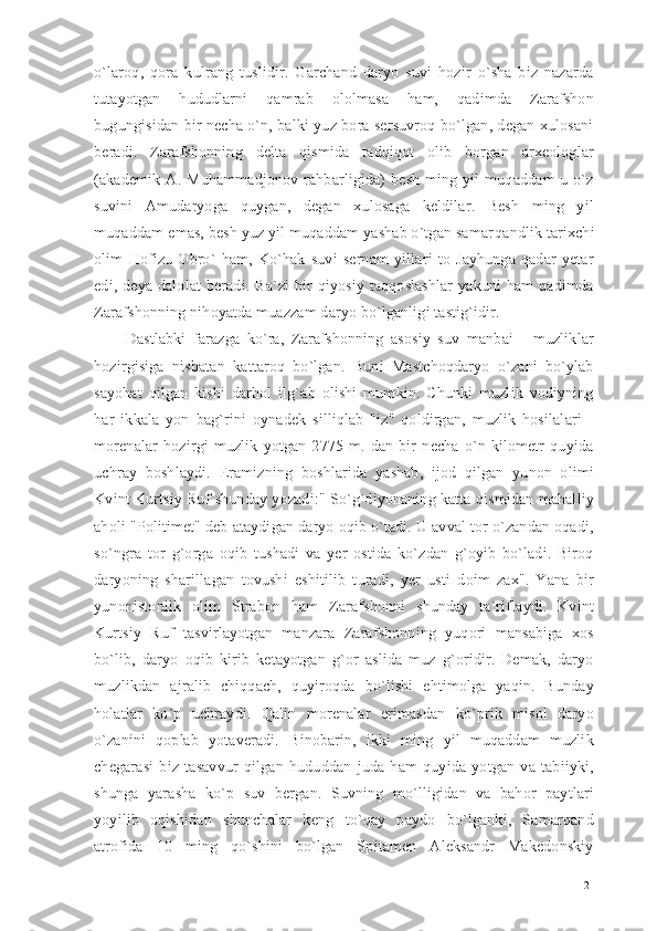 o`laroq,   qora   kulrang   tuslidir.   Garchand   daryo   suvi   hozir   o`sha   biz   nazarda
tutayotgan   hududlarni   qamrab   ololmasa   ham,   qadimda   Zarafshon
bugungisidan bir necha o`n, balki yuz bora sersuvroq bo`lgan, degan xulosani
beradi.   Zarafshonning   delta   qismida   tadqiqot   olib   borgan   arxeologlar
(akademik  A.  Muhammadjonov   rahbarligida)   besh  ming  yil  muqaddam   u  o`z
suvini   Amudaryoga   quygan,   degan   xulosaga   keldilar.   Besh   ming   yil
muqaddam emas, besh yuz yil muqaddam yashab o`tgan samar qandlik tarixchi
olim   Hofizu   Obro`   ham,   Ko`hak   suvi   sernam   yillari   to   Jayhunga   qadar   yetar
edi,  deya  dalolat  beradi.  Ba`zi  bir   qiyosiy  taqqoslashlar  yakuni   ham   qadimda
Zarafshonning nihoyatda muazzam daryo bo`lganligi tastig`idir.
Dastlabki   farazga   ko`ra,   Zarafshonning   asosiy   suv   manbai   -   muzliklar
hozirgisiga   nisbatan   kattaroq   bo`lgan.   Buni   Mastchoqdaryo   o`zani   bo`ylab
sayohat   qilgan   kishi   darhol   ilg`ab   olishi   mumkin.   Chunki   muzlik   vodiyning
har   ikkala   yon   bag`rini   oynadek   silliqlab   "iz"   qoldirgan,   muzlik   hosilalari   -
morenalar   hozirgi   muzlik   yotgan   2775   m.   dan   bir   necha   o`n   kilometr   quyida
uchray   boshlaydi.   Eramizning   boshlarida   yashab,   ijod   qilgan   yunon   olimi
Kvint Kurtsiy Ruf shunday yozadi:" So`g`diyonaning katta qismidan mahalliy
aholi "Politimet" deb ataydigan daryo oqib o`tadi. U avval tor o`zandan oqadi,
so`ngra   tor   g`orga   oqib   tushadi   va   yer   ostida   ko`zdan   g`oyib   bo`ladi.   Biroq
daryoning   sharillagan   tovushi   eshitilib   turadi,   yer   usti   doim   zax".   Yana   bir
yunonistonlik   olim   Strabon   ham   Zarafshonni   shunday   ta`riflaydi.   Kvint
Kurtsiy   Ruf   tasvirlayotgan   manzara   Zarafshonning   yuqori   mansabiga   xos
bo`lib,   daryo   oqib   kirib   ketayotgan   g`or   aslida   muz   g`oridir.   Demak,   daryo
muzlikdan   ajralib   chiqqach,   quyiroqda   bo`lishi   ehtimolga   yaqin.   Bunday
holatlar   ko`p   uchraydi.   Qalin   morenalar   erimasdan   ko`prik   misol   daryo
o`zanini   qoplab   yotaveradi.   Binobarin,   ikki   ming   yil   muqaddam   muzlik
chegarasi   biz   tasavvur   qilgan   hududdan   juda   ham   quyida   yotgan   va   tabiiyki,
shunga   yarasha   ko`p   suv   bergan.   Suvning   mo`lligidan   va   bahor   paytlari
yoyilib   oqishidan   shunchalar   keng   to`qay   paydo   bo`lganki,   Samarqand
atrofida   10   ming   qo`shini   bo`lgan   Spitamen   Aleksandr   Makedonskiy
21 