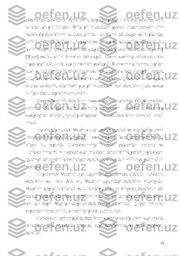 askarlariga qaqshatqich zarba berib, daryo bo`yidagi o`sha changalzorga kirib
ko`zdan   g`oyib   bo`lgan.   Ming   yil   muqaddam   yashab   o`tgan   tarixchi   olim
Narshaxiy Zarafshonni Rudizar, gohida Haromkom deb atagan va Boykandga
oqib   borishini   ta`kidlagan.   Boykand   esa   to`qay   va   kattako`lga   tutashadi.   Bu
ko`lni   Bargin,  Farix,  Qorako`l   deb  ataydilar,  deb  yozadi  Narshaket.  Jayxoniy
(X   asr)   esa   bu   ko`lni   Somchan   deb   ataydi.   Buxoro   suvining   ortiqchasi   o`sha
joyga   yig`iladi.   Unda   suv   jonivorlari   yashaydi.   Xurosonning   hamma   joyidan
qush va baliqlarning barchasini jamlasa ham unga teng kela olmaydi. Demak,
Ulug`bek ham qish fasllarida ov qilish uchun bekorga Qorako`lni tanlamagan,
shunga   asoslanib,   atigi   besh   yuz   yil   muqaddam   ham   Zarafshon   juda   sersuv
bo`lgan ekan, de yishimiz mumkin.
  Geografik   o`rni.   Zarafshon   havzasi   sharqdan   g`arbga   770   kilometrdan
ortiqroq   cho`zilgan   bo`lib,   shimoliy   chegarasi   Turkiston   tizmasining
suvayirg`ich   chizig`i,   janubiy   chegarasi   Hisor   va   Zarafshon   tizmalari   orqali
o`tadi.
  Eng   sharqiy   nuqtasi   Matchox   tog`   uzeliga   taqaladi   va   eng   harbiy   qismi
Dengizko`l   rayoniga   qadar   yetadi.   Havza   maydoni   katta   territoriyani   tashkil
qilgan   bu   rayonda   O`zbekistonning   1   mln.   gektaridan   ortiqroq   va
Tojikistonning   60   mln   gektar   sug`oriladigan   dehqonchilik   yerlari   joylashgan.
Qadimgi dehqonchilik rivojlangan Zarafshon vohasida 4 millionga yaqin aholi
yashaydi. 
  Oloy   tizmasi   Matchoh   tog`   tugunida   uchta   tizmaga   ajraladi:   Turkiston,
Zarafshon   va   Hisor.   Ana   shu   Matchoh   tugunidagi   Zarafshon   muzligidan
Matchoh   daryosi   boshlanadi   va   u   Fandaryo   bilan   qo`shilgach,   Zarafshon   deb
ataladi.   Ana   shundan   keyin   chap   tomondan   57   km   dan   keyin,   Yashtut   va   88
km   dan   keyin   Mag`iyondaryolar   Zarafshonga   qo`shiladi.   Qolgan   irmoqlar
soylardan iborat bo`lib, ko`pchiligi yozda qurib qoladi.
  O`zbekiston territoriyasida Zarafshon suvining asosiy qismi sug`orishda
ishlatiladi.   Shu   maqsadda   o`rta   va   quyi   Zarafshonda   99   yirik   magistral
kanallar 
22 